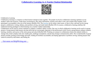 Collaborative Learning As A Teacher Student Relationship
Collaborative Learning
Collaborative learning is a situation in which learners attempt to learn together. The people involved in collaborative learning capitalize on one
another's skills and resources. Under these circumstances, they share information, monitor each other's work, and evaluate ideas together. Each
participant is accountable to the rest of the learners (Bruffee 636). The learning can be online, chart rooms, or face to face, and may involve group
projects, collaborative writing, debates, joint problem solving, and study teams (Bruffee 638). In essence, collaborative learning redefines the
traditional learning paradigm in which learning was a teacher–student relationship.
Collaboration can be used in various situations to enhance a student's ability to learn. One way in which collaborative learning can be used is in group
projects. Group projects help learners develop skills that are increasingly important in the professional world. Positive group projects enhance students
learning, retention, and success of the entire group and school (Bruffee 640). Working on a project in collaboration fosters the student's ability to
manage time, break complex tasks into smaller parts, challenge assumptions, and develop stronger communication skills. The overall benefits of group
projects include; pooling of knowledge and skills, holding all members accountable, developing approaches to problem solving, tackling projects that
cannot be tacked by individuals, and finding the
... Get more on HelpWriting.net ...
 