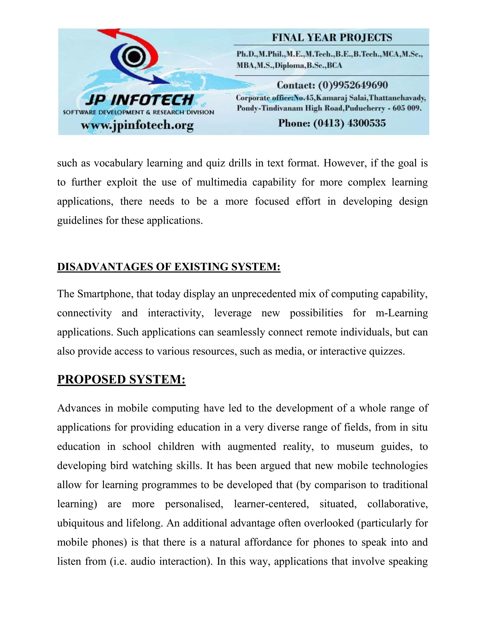 such as vocabulary learning and quiz drills in text format. However, if the goal is
to further exploit the use of multimedia capability for more complex learning
applications, there needs to be a more focused effort in developing design
guidelines for these applications.
DISADVANTAGES OF EXISTING SYSTEM:
The Smartphone, that today display an unprecedented mix of computing capability,
connectivity and interactivity, leverage new possibilities for m-Learning
applications. Such applications can seamlessly connect remote individuals, but can
also provide access to various resources, such as media, or interactive quizzes.
PROPOSED SYSTEM:
Advances in mobile computing have led to the development of a whole range of
applications for providing education in a very diverse range of fields, from in situ
education in school children with augmented reality, to museum guides, to
developing bird watching skills. It has been argued that new mobile technologies
allow for learning programmes to be developed that (by comparison to traditional
learning) are more personalised, learner-centered, situated, collaborative,
ubiquitous and lifelong. An additional advantage often overlooked (particularly for
mobile phones) is that there is a natural affordance for phones to speak into and
listen from (i.e. audio interaction). In this way, applications that involve speaking
 