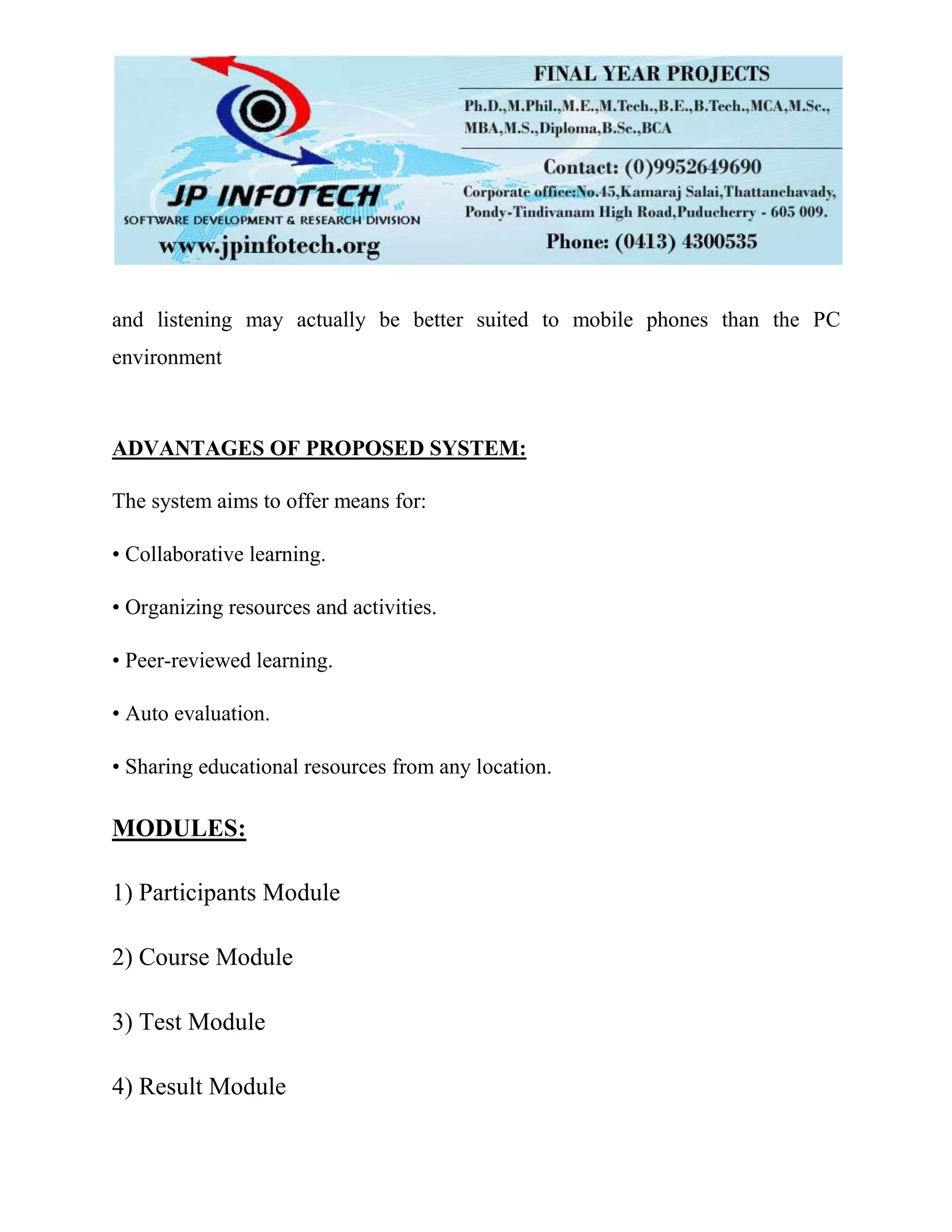 and listening may actually be better suited to mobile phones than the PC
environment
ADVANTAGES OF PROPOSED SYSTEM:
The system aims to offer means for:
• Collaborative learning.
• Organizing resources and activities.
• Peer-reviewed learning.
• Auto evaluation.
• Sharing educational resources from any location.
MODULES:
1) Participants Module
2) Course Module
3) Test Module
4) Result Module
 