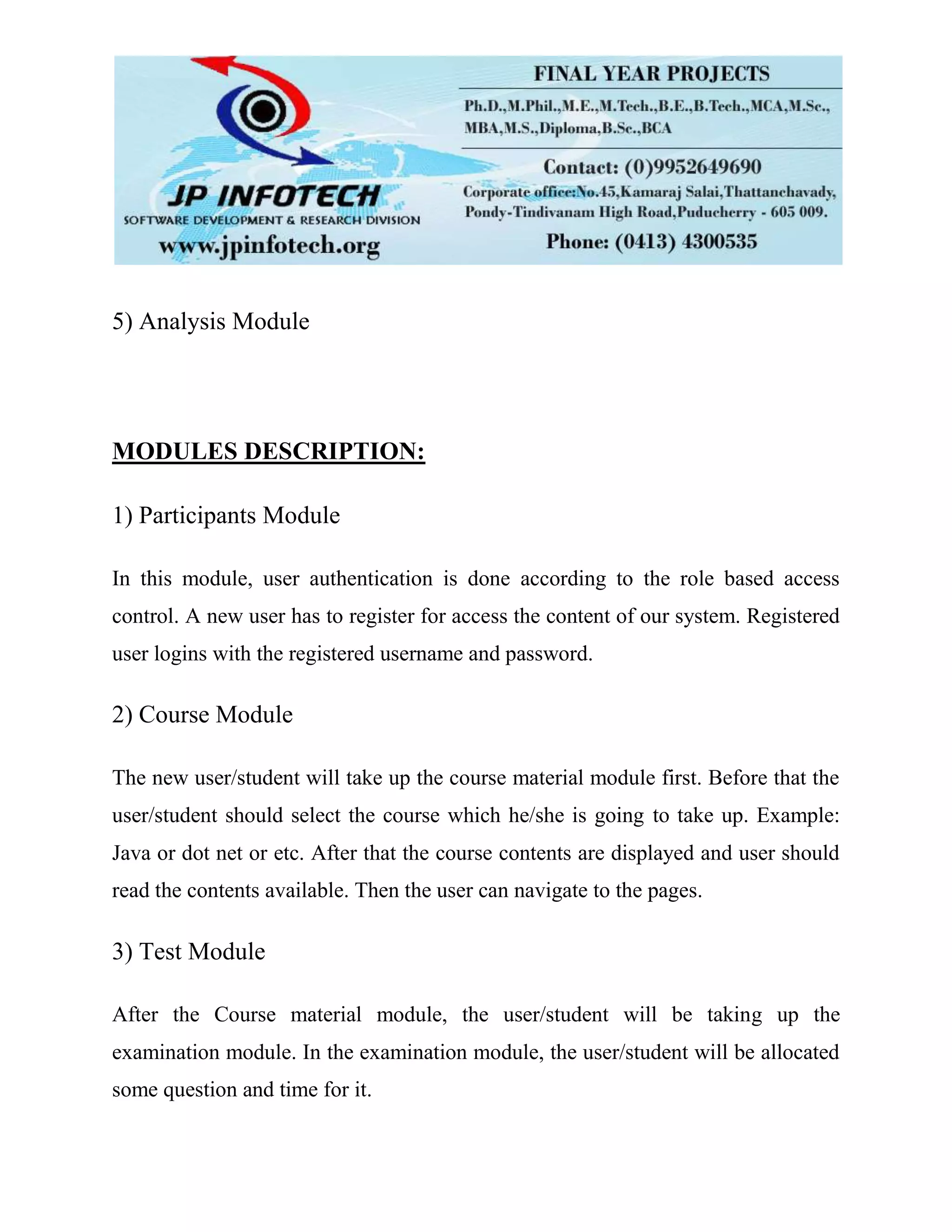 5) Analysis Module
MODULES DESCRIPTION:
1) Participants Module
In this module, user authentication is done according to the role based access
control. A new user has to register for access the content of our system. Registered
user logins with the registered username and password.
2) Course Module
The new user/student will take up the course material module first. Before that the
user/student should select the course which he/she is going to take up. Example:
Java or dot net or etc. After that the course contents are displayed and user should
read the contents available. Then the user can navigate to the pages.
3) Test Module
After the Course material module, the user/student will be taking up the
examination module. In the examination module, the user/student will be allocated
some question and time for it.
 