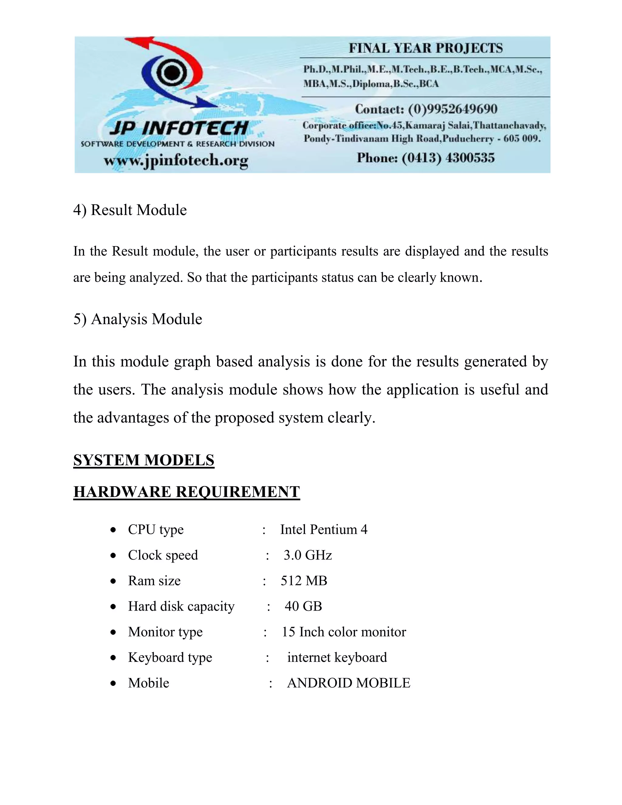 4) Result Module
In the Result module, the user or participants results are displayed and the results
are being analyzed. So that the participants status can be clearly known.
5) Analysis Module
In this module graph based analysis is done for the results generated by
the users. The analysis module shows how the application is useful and
the advantages of the proposed system clearly.
SYSTEM MODELS
HARDWARE REQUIREMENT
CPU type : Intel Pentium 4
Clock speed : 3.0 GHz
Ram size : 512 MB
Hard disk capacity : 40 GB
Monitor type : 15 Inch color monitor
Keyboard type : internet keyboard
Mobile : ANDROID MOBILE
 