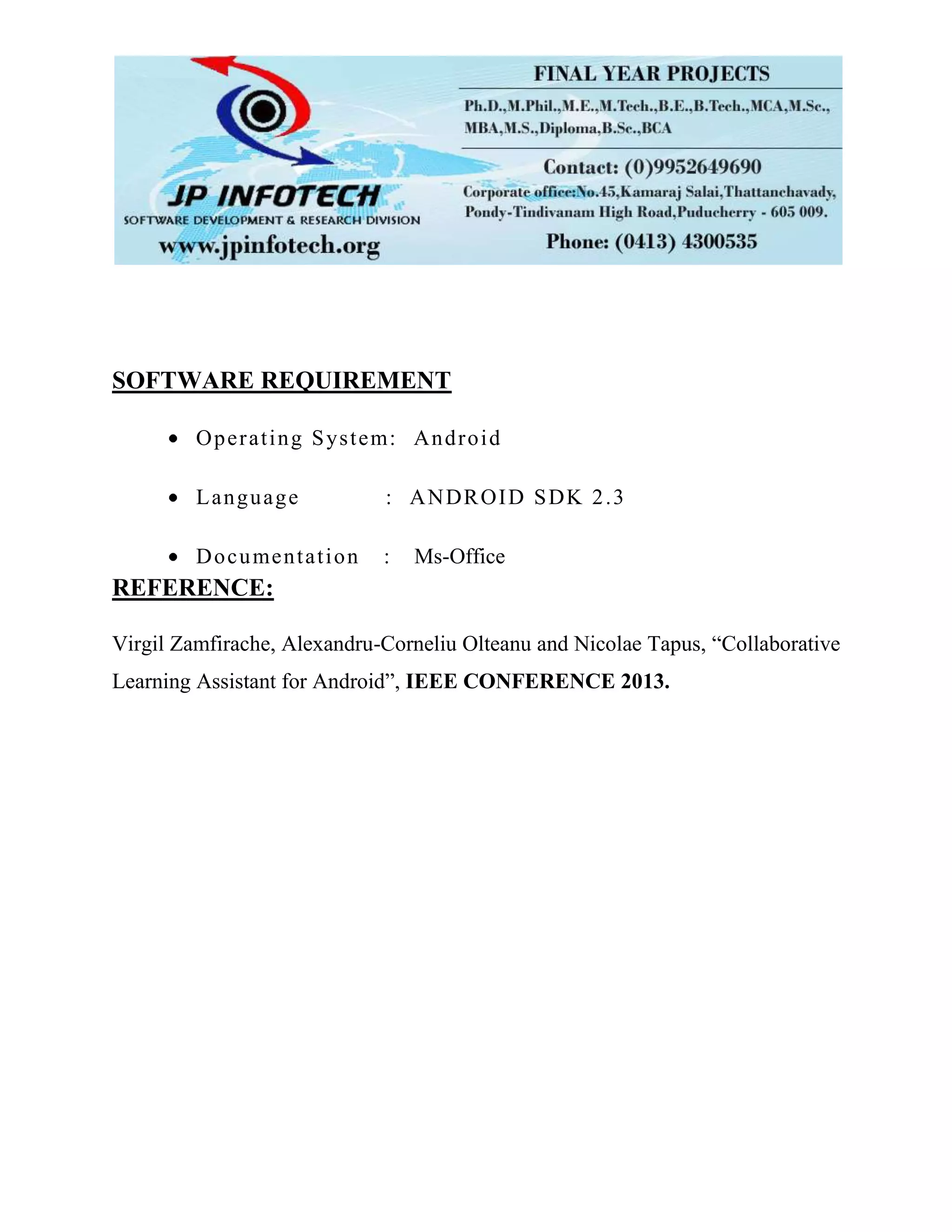 SOFTWARE REQUIREMENT
Operating System: Android
Language : ANDROID SDK 2.3
Documentation : Ms-Office
REFERENCE:
Virgil Zamfirache, Alexandru-Corneliu Olteanu and Nicolae Tapus, “Collaborative
Learning Assistant for Android”, IEEE CONFERENCE 2013.
 