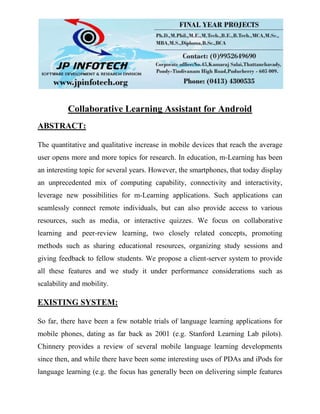 Collaborative Learning Assistant for Android
ABSTRACT:
The quantitative and qualitative increase in mobile devices that reach the average
user opens more and more topics for research. In education, m-Learning has been
an interesting topic for several years. However, the smartphones, that today display
an unprecedented mix of computing capability, connectivity and interactivity,
leverage new possibilities for m-Learning applications. Such applications can
seamlessly connect remote individuals, but can also provide access to various
resources, such as media, or interactive quizzes. We focus on collaborative
learning and peer-review learning, two closely related concepts, promoting
methods such as sharing educational resources, organizing study sessions and
giving feedback to fellow students. We propose a client-server system to provide
all these features and we study it under performance considerations such as
scalability and mobility.
EXISTING SYSTEM:
So far, there have been a few notable trials of language learning applications for
mobile phones, dating as far back as 2001 (e.g. Stanford Learning Lab pilots).
Chinnery provides a review of several mobile language learning developments
since then, and while there have been some interesting uses of PDAs and iPods for
language learning (e.g. the focus has generally been on delivering simple features
 