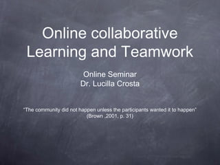 Online collaborative 
Learning and Teamwork 
Online Seminar 
Dr. Lucilla Crosta 
“The community did not happen unless the participants wanted it to happen” 
(Brown ,2001, p. 31) 
 