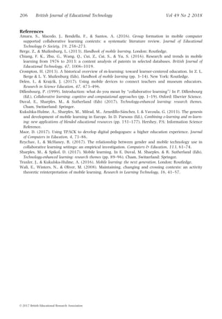 References
Amara, S., Macedo, J., Bendella, F.,  Santos, A. (2016). Group formation in mobile computer
supported collaborative learning contexts: a systematic literature review. Journal of Educational
Technology  Society, 19, 258–273.
Berge, Z.,  Muilenburg, L. (2013). Handbook of mobile learning. London: Routledge.
Chiang, F. K., Zhu, G., Wang, Q., Cui, Z., Cai, S.,  Yu, S. (2016). Research and trends in mobile
learning from 1976 to 2013: a content analysis of patents in selected databases. British Journal of
Educational Technology, 47, 1006–1019.
Crompton, H. (2013). A historical overview of m-learning: toward learner-centered education. In Z. L.
Berge  L. Y. Muilenburg (Eds), Handbook of mobile learning (pp. 3–14). New York: Routledge.
Delen, I.,  Krajcik, J. (2017). Using mobile devices to connect teachers and museum educators.
Research in Science Education, 47, 473–496.
Dillenbourg, P. (1999). Introduction: what do you mean by “collaborative learning”? In P. Dillenbourg
(Ed.), Collaborative learning: cognitive and computational approaches (pp. 1–19). Oxford: Elsevier Science.
Duval, E., Sharples, M.,  Sutherland (Eds) (2017). Technology-enhanced learning: research themes.
Cham, Switzerland: Springer.
Kukulska-Hulme, A., Sharples, M., Milrad, M., Arnedillo-Sanchez, I.  Vavoula, G. (2011). The genesis
and development of mobile learning in Europe. In D. Parsons (Ed.), Combining e-learning and m-learn-
ing: new applications of blended educational resources (pp. 151–177). Hershey, PA: Information Science
Reference.
Maor, D. (2017). Using TPACK to develop digital pedagogues: a higher education experience. Journal
of Computers in Education, 4, 71–86.
Reychav, I.,  McHaney, R. (2017). The relationship between gender and mobile technology use in
collaborative learning settings: an empirical investigation. Computers  Education, 113, 61–74.
Sharples, M.,  Spikol, D. (2017). Mobile learning. In E. Duval, M. Sharples,  R. Sutherland (Eds),
Technology-enhanced learning: research themes (pp. 89–96). Cham, Switzerland: Springer.
Traxler, J.,  Kukulska-Hulme, A. (2016). Mobile learning: the next generation. London: Routledge.
Wali, E., Winters, N.,  Oliver, M. (2008). Maintaining, changing and crossing contexts: an activity
theoretic reinterpretation of mobile learning. Research in Learning Technology, 16, 41–57.
206 British Journal of Educational Technology Vol 49 No 2 2018
VC 2017 British Educational Research Association
 