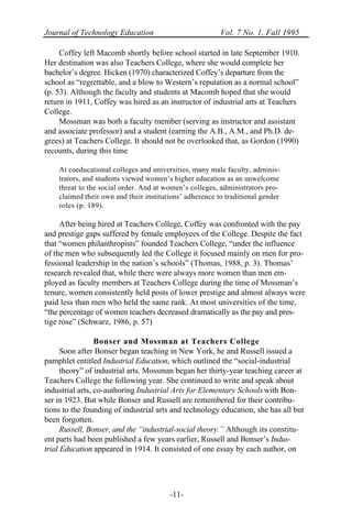 Journal of Technology Education Vol. 7 No. 1, Fall 1995
-11-
Coffey left Macomb shortly before school started in late September 1910.
Her destination was also Teachers College, where she would complete her
bachelor’s degree. Hicken (1970) characterized Coffey’s departure from the
school as “regrettable, and a blow to Western’s reputation as a normal school”
(p. 53). Although the faculty and students at Macomb hoped that she would
return in 1911, Coffey was hired as an instructor of industrial arts at Teachers
College.
Mossman was both a faculty member (serving as instructor and assistant
and associate professor) and a student (earning the A.B., A.M., and Ph.D. de-
grees) at Teachers College. It should not be overlooked that, as Gordon (1990)
recounts, during this time
At coeducational colleges and universities, many male faculty, adminis-
trators, and students viewed women’s higher education as an unwelcome
threat to the social order. And at women’s colleges, administrators pro-
claimed their own and their institutions’ adherence to traditional gender
roles (p. 189).
After being hired at Teachers College, Coffey was confronted with the pay
and prestige gaps suffered by female employees of the College. Despite the fact
that “women philanthropists” founded Teachers College, “under the influence
of the men who subsequently led the College it focused mainly on men for pro-
fessional leadership in the nation’s schools” (Thomas, 1988, p. 3). Thomas’
research revealed that, while there were always more women than men em-
ployed as faculty members at Teachers College during the time of Mossman’s
tenure, women consistently held posts of lower prestige and almost always were
paid less than men who held the same rank. At most universities of the time,
“the percentage of women teachers decreased dramatically as the pay and pres-
tige rose” (Schwarz, 1986, p. 57)
Bonser and Mossman at Teachers College
Soon after Bonser began teaching in New York, he and Russell issued a
pamphlet entitled Industrial Education, which outlined the “social-industrial
theory” of industrial arts. Mossman began her thirty-year teaching career at
Teachers College the following year. She continued to write and speak about
industrial arts, co-authoring Industrial Arts for Elementary Schools with Bon-
ser in 1923. But while Bonser and Russell are remembered for their contribu-
tions to the founding of industrial arts and technology education, she has all but
been forgotten.
Russell, Bonser, and the “industrial-social theory.” Although its constitu-
ent parts had been published a few years earlier, Russell and Bonser’s Indus-
trial Education appeared in 1914. It consisted of one essay by each author, on
 