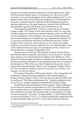 Journal of Technology Education Vol. 7 No. 1, Fall 1995
-12-
the topic of reforming elementary education to include industrial arts. Smith
(1981) referred to Russell’s plan as “revolutionary” (p. 196); Lewis (1994)
wrote that it “set curricular boundaries for the subject [industrial arts]” (p. 15);
Bawden (1950), Hoots (1974), Martin and Luetkemeyer (1979) and other his-
torians have attested to Russell’s influence on the development of general-
education industrial arts. But upon inspection it becomes clear that Russell’s
ideas probably originated with Bonser, and with Mossman as well.
In his apparently unpublished “A History of Industrial Arts in Teachers
College, to May, 1926” Bonser (1926) observed that in 1892, five years after
Teachers College was founded as an industrial education school, the following
were the industrial arts course offerings: two courses in mechanical drawing;
four in woodworking; one in woodcarving; and a “departmental conference” (p.
1). Each year from that time until Bonser and Mossman arrived at Teachers
College in 1910, at least one, and as many as six new courses were added.
Nearly all were technical in nature, although a few were methodological. There
is little indication that social issues were considered a primary concern in in-
dustrial education at Teachers College before 1910.
Sometime between 1906 and 1909, Russell visited the Western Illinois
State Normal School at Macomb, where Bonser was the director of, and Moss-
man a teacher at, the Training School (see Phipps, 1935; McPherson, 1972).
Unlike the Teachers College conception of industrial arts, the elementary indus-
trial arts curriculum at Macomb was not organized around tools or materials. In
the third grade in 1909, all but one of the 25 industrial arts activities were di-
vided evenly under the headings “History” and “Geography” (Phipps, 1935, p.
94). They included the “making of igloos by using clay, salt, and flour,” for
example, in a unit on Eskimos.
Two actions of Russell in 1909 demand attention. After visiting Macomb,
he affected a “drastic and rapid reorganization” of the manual subjects at
Teachers College (Toepfer, 1966, p. 194). Also that year, Russell (1909) wrote
his well-known “The School and Industrial Life,” originally published in Edu-
cational Review, and later reprinted and distributed by Teachers College.
Russell discussed the development of the two papers5
which comprised In-
dustrial Education when he eulogized Bonser in 1931. He carefully described
how, long before Bonser was appointed at Teachers College, he developed the
theory outlined in the paper. Once the philosophy was disseminated, it needed
to be put into practice. “And there,” he said pointedly, “is where Professor Bon-
ser came into the picture” (1931, p. 11). Russell reminded the audience that Bon-
ser did not finish his paper until 1912. In short, Russell did not credit Bon-
5
“The School and Industrial Life,” Russell (1909), and Bonser’s (1911) “Fundamental Values in
Industrial Education.”
 