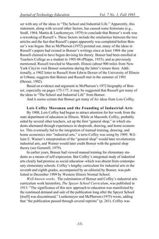 Journal of Technology Education Vol. 7 No. 1, Fall 1995
-13-
ser with any of the ideas in “The School and Industrial Life.” Apparently, this
statement, along with several other factors, has caused some historians (e.g.,
Sredl, 1964; Martin & Luetkemeyer, 1979) to conclude that Bonser’s work was
a reworking of Russell’s. These factors include the similarities between the two
articles and the fact that Russell’s paper apparently was completed before Bon-
ser’s was begun. But as McPherson (1972) pointed out, many of the ideas in
Russell’s papers had existed in Bonser’s writings since at least 1904–the year
Russell claimed to have begun devising his theory. Bonser had been enrolled at
Teachers College as a student in 1905-06 (Phipps, 1935); and as previously
mentioned, Russell traveled to Macomb, Illinois (about 900 miles from New
York City) to visit Bonser sometime during the latter’s tenure there. Addi-
tionally, a 1902 letter to Russell from Edwin Dexter of the University of Illinois
at Urbana, suggests that Bonser and Russell met in the summer of 1901
(Dexter, 1902).
Based on evidence and argument in McPherson’s 1972 biography of Bon-
ser, especially on pages 175-177, it may be suggested that Russell got many of
the ideas in “The School and Industrial Life” from Bonser.
And it seems certain that Bonser got many of his ideas from Lois Coffey.
Lois Coffey Mossman and the Founding of Industrial Arts
By 1908, Lois Coffey had begun to attract attention for her work from the
state department of education in Illinois. While at Macomb, Coffey, probably
aided by several other teachers, set up the first “general shop,” in which stu-
dents alternated through experiences in shopwork, drawing, and home econom-
ics. This eventually led to the integration of manual training, drawing, and
home economics into “industrial arts,” a term Coffey was using by 1909. Wil-
liam E. Warner’s interpretation of the “general shop” would later revolutionize
industrial arts, and Warner would later credit Bonser with the general shop
theory (see Gemmill, 1979).
In earlier years, Bonser had viewed manual training for elementary stu-
dents as a means of self-expression. But Coffey’s integrated study of industrial
arts clearly had promise as social education–which was absent from contempo-
rary elementary schools. Coffey’s lengthy curriculum for industrial arts in the
seventh and eighth grades, accompanied by an editorial by Bonser, was pub-
lished in December 1909 by Western Illinois Normal School.
Well-known works. The culmination of Bonser and Coffey’s industrial arts
curriculum work heretofore, The Speyer School Curriculum, was published in
1913. “The significance of this new approach to education was manifested by
the continued demand and sale of the publication long after the Speyer School
[itself] was discontinued,” Luetkemeyer and McPherson (1975) wrote, adding
that “the publication passed through several reprints” (p. 261). Coffey was
 