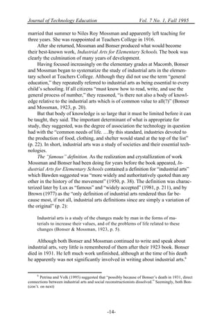 Journal of Technology Education Vol. 7 No. 1, Fall 1995
-14-
married that summer to Niles Roy Mossman and apparently left teaching for
three years. She was reappointed at Teachers College in 1916.
After she returned, Mossman and Bonser produced what would become
their best-known work, Industrial Arts for Elementary Schools. The book was
clearly the culmination of many years of development.
Having focused increasingly on the elementary grades at Macomb, Bonser
and Mossman began to systematize the study of industrial arts in the elemen-
tary school at Teachers College. Although they did not use the term “general
education,” they repeatedly referred to industrial arts as being essential to every
child’s schooling. If all citizens “must know how to read, write, and use the
general process of number,” they reasoned, “is there not also a body of knowl-
edge relative to the industrial arts which is of common value to all(?)” (Bonser
and Mossman, 1923, p. 20).
But that body of knowledge is so large that it must be limited before it can
be taught, they said. The important determinant of what is appropriate for
study, they suggested, was the degree of association the technology in question
had with the “common needs of life. …By this standard, industries devoted to
the production of food, clothing, and shelter would stand at the top of the list”
(p. 22). In short, industrial arts was a study of societies and their essential tech-
nologies.
The “famous” definition. As the realization and crystallization of work
Mossman and Bonser had been doing for years before the book appeared, In-
dustrial Arts for Elementary Schools contained a definition for “industrial arts”
which Bawden suggested was “more widely and authoritatively quoted than any
other in the history of the movement” (1950, p. 38). The definition was charac-
terized later by Lux as “famous” and “widely accepted” (1981, p. 211), and by
Brown (1977) as the “only definition of industrial arts rendered thus far be-
cause most, if not all, industrial arts definitions since are simply a variation of
the original” (p. 2):
Industrial arts is a study of the changes made by man in the forms of ma-
terials to increase their values, and of the problems of life related to these
changes (Bonser & Mossman, 1923, p. 5).
Although both Bonser and Mossman continued to write and speak about
industrial arts, very little is remembered of them after their 1923 book. Bonser
died in 1931. He left much work unfinished, although at the time of his death
he apparently was not significantly involved in writing about industrial arts.6
6
Petrina and Volk (1995) suggested that “possibly because of Bonser’s death in 1931, direct
connections between industrial arts and social reconstructionists dissolved.” Seemingly, both Bon-
(con’t. on next)
 