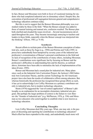 Journal of Technology Education Vol. 7 No. 1, Fall 1995
-16-
In fact, Bonser and Mossman were both in favor of vocational training for stu-
dents who had completed industrial arts in elementary school. Despite this, the
convention of professional self-segregation between general and comprehensive
technology education continues today.
But this is not to suggest that the Bonser-Mossman philosophy was ever
studied widely by those in the field. “When the Bonser concept was added to
those of manual training and manual arts, confusion resulted. The Bonser plan
both clarified and clouded the issues involved.…Several inconsistencies devel-
oped throughout the years. They became increasingly annoying to teachers and
leaders in these fields, especially when the Bonser concept was interjected into
the thinking” (Olson, 1963, p. 9-10).
Synthesis
Recent efforts to reclaim parts of the Bonser-Mossman conception of indus-
trial arts, such as those by Zuga (e.g., 1994) and Petrina and Volk (1995; in
press) have undoubtedly been hampered by seventy years of the industrial arts
profession’s overestimation of Bonser’s personal contributions to the field and
its lack of recognition of the contributions of many others, including Mossman.
Bonser’s contributions were significant; but by focusing on Bonser and the
profession’s difficulties in understanding him and his theories, as outlined
above, historians have been able to rationalize the lack of implementation of his
ideas (Foster, 1995).
Bonser and Mossman had a sound plan for industrial arts. Many plans
since–such as the Industrial Arts Curriculum Project, the Jackson’s Mill Indus-
trial Arts Curriculum Theory, and the current Technology for All Americans
project–have also been the results of collaborative efforts among educators. But
whereas historically the profession has recognized these group efforts as such,
it has yet to acknowledge Lois Coffey Mossman as a primary contributor not
only to industrial arts, but to modern technology education.
Hoots (1974) suggested the “out-of-context application” of Bonser’s phi-
losophy as an explanation for an incomplete elementary industrial arts pro-
gram. But perhaps the larger problem of context is the failure to view Bon-
ser–the “founder of industrial arts” (e.g. McPherson, 1976, p. 336)–and Moss-
man as two educators who acted together to establish what is now known as
technology education.
Concluding Thoughts
Lois Coffey Mossman died fifty years ago. What, one may ask, is the pur-
pose of discerning and reporting her contributions to technology education?
Much effort has been expended in this study, and undoubtedly much more will
 
