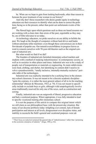 Journal of Technology Education Vol. 7 No. 1, Fall 1995
-17-
be. What can we hope to gain from looking backwards, other than reason to
bemoan the poor treatment of one woman in our history?
And why don’t those researchers who desire gender equity in technology
education use their resources to identify what can be done to correct the prob-
lems facing us in the present, rather than point out unfortunate events of the
past?
The flawed logic upon which questions such as these are based assumes we
are working with a clean slate–that errors of the past, regrettable as they may
be, are of little relevance to us today.
As technology educators, we pride ourselves on our ability to belittle the
past. We laugh at the thought of computers without hard drives and banks
without automatic-teller machines–even though these conveniences are in their
first decade of popular use. Our tutored overconfidence in progress leaves us
wont to concern ourselves with 70-year-old theories such as the original con-
cept of industrial arts.
But what would we find if we did?
The founders of industrial arts furnished elementary-school teachers and
students with a method of studying industriousness7
in contemporary society, as
well as in societies in other places and times. Industrial arts was to be a study of
people–not of transportation or materials or engineering. Its main subdivisions
were food, clothing, and shelter, but identifying its content didn’t need to in-
volve a pseudoscientific, “totally inclusive, internally-mutually exclusive” peri-
odic table of the technologies.
Industrial arts was explicitly intended to be a unifying force in the elemen-
tary-school classroom. It was not meant to be a discrete academic discipline–
“quite the contrary, it is rather the most general subject of all in its far-reaching
relationship” (Bonser & Mossman, 1923, p. 74). It was not meant to specifi-
cally include or exclude boys or girls, although it did unapologetically involve
areas traditionally reserved for only one of the sexes, such as construction and
sewing.
Finally, industrial arts was an outgrowth of liberal, progressive education
and had a vocational purpose. Where appropriate, it was fully intended to lead
to specific vocational training after elementary school.
It is not the purpose of this article to compare this original intent–which
we still claim as our philosophical base–with the present-day situation. But
many of our discrete problems today–infighting over content, lack of female
participation and interest at all levels, disagreement over discipline status, and
inability to reconcile the field’s general and vocational purposes–were ad-
7
“Their focus on industrial remained the general idea of ‘industriousness’ rather than ‘pertaining
to the economic enterprise of industry’” (Zuga, 1994, p. 82).
 