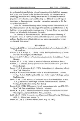 Journal of Technology Education Vol. 7 No. 1, Fall 1995
-18-
dressed straightforwardly in the original conception of the field. Is it unreason-
able to speculate that the major problems threatening the very existence of
technology education–most notably our severe lack of teachers and teacher-
preparation opportunities, decreased funding, and difficulty in justifying our
importance in the contemporary secondary curriculum–are related to this the-
ory-practice gap as well?
This is not a welcome message which history delivers–and until now, we
have been content to kill the messenger. But recently, several historians in the
field have begun an attempt to recapture some of its past. There is a sense that
history can help clarify the issues we face today.
The founders of industrial arts in the US were concerned with many of
these same issues. If we truly want to confront these issues, and if we really
embrace the philosophy of industrial arts and technology education, we may
need to seek their counsel.
References
Anderson, L. (1926). A history of manual and industrial school education. New
York: Appleton.
Barella, R. V. & Wright, R. T. (Eds). (1981). An interpretive history of indus-
trial arts. Bloomington, IL: McKnight.
Barlow, M. (1967). History of industrial education in the United States. Peoria:
Bennett.
Bawden, W. T. (1950). Leaders in industrial education. Milwaukee: Bruce.
Bennett, C. A. (1926). History of manual and industrial education up to 1870.
Peoria: Bennett.
Bonser, F. G. & Mossman, L. C. (1923). Industrial arts for elementary schools.
New York: Macmillan.
Bonser, F. G. (1911). Fundamental values in industrial education. Teachers
College Bulletin III (November 18). New York: Teacher’s College, Colum-
bia University.
Bonser, F. G. (1926). A history of industrial arts in Teachers College, to May,
1926. [Unpublished manuscript, Milbank Memorial Library, Teachers,
College, Columbia University, New York.]
Bonser, F. G. (1932). Bibliography. In Life needs and education (pp. 271-288).
New York: Teachers College, Columbia University.
Brown, K. W. (1977). Model of a theoretical base for industrial arts education.
Washington: American Industrial Arts Association.
Coffey, L. C. (1909). Lessons in corn. [Schools of Illinois Circular 38]. Spring-
field, IL: Illinois State Journal Co.
Dexter, W. (1902). [Letter to James Russell, May 23, 1902].
 