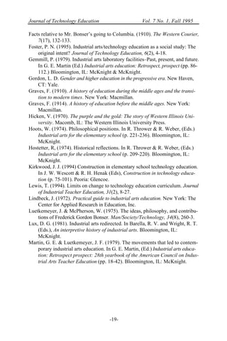 Journal of Technology Education Vol. 7 No. 1, Fall 1995
-19-
Facts relative to Mr. Bonser’s going to Columbia. (1910). The Western Courier,
7(17), 132-133.
Foster, P. N. (1995). Industrial arts/technology education as a social study: The
original intent? Journal of Technology Education, 6(2), 4-18.
Gemmill, P. (1979). Industrial arts laboratory facilities–Past, present, and future.
In G. E. Martin (Ed.) Industrial arts education: Retrospect, prospect (pp. 86-
112.) Bloomington, IL: McKnight & McKnight.
Gordon, L. D. Gender and higher education in the progressive era. New Haven,
CT: Yale.
Graves, F. (1910). A history of education during the middle ages and the transi-
tion to modern times. New York: Macmillan.
Graves, F. (1914). A history of education before the middle ages. New York:
Macmillan.
Hicken, V. (1970). The purple and the gold: The story of Western Illinois Uni-
versity. Macomb, IL: The Western Illinois University Press.
Hoots, W. (1974). Philosophical positions. In R. Thrower & R. Weber, (Eds.)
Industrial arts for the elementary school (p. 221-236). Bloomington, IL:
McKnight.
Hostetter, R, (1974). Historical reflections. In R. Thrower & R. Weber, (Eds.)
Industrial arts for the elementary school (p. 209-220). Bloomington, IL:
McKnight.
Kirkwood, J. J. (1994) Construction in elementary school technology education.
In J. W. Wescott & R. H. Henak (Eds), Construction in technology educa-
tion (p. 75-101). Peoria: Glencoe.
Lewis, T. (1994). Limits on change to technology education curriculum. Journal
of Industrial Teacher Education, 31(2), 8-27.
Lindbeck, J. (1972). Practical guide to industrial arts education. New York: The
Center for Applied Research in Education, Inc.
Luetkemeyer, J. & McPherson, W. (1975). The ideas, philosophy, and contribu-
tions of Frederick Gordon Bonser. Man/Society/Technology, 34(8), 260-3.
Lux, D. G. (1981). Industrial arts redirected. In Barella, R. V. and Wright, R. T.
(Eds.), An interpretive history of industrial arts. Bloomington, IL:
McKnight.
Martin, G. E. & Luetkemeyer, J. F. (1979). The movements that led to contem-
porary industrial arts education. In G. E. Martin, (Ed.) Industrial arts educa-
tion: Retrospect prospect: 28th yearbook of the American Council on Indus-
trial Arts Teacher Education (pp. 18-42). Bloomington, IL: McKnight.
 