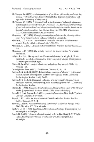 Journal of Technology Education Vol. 7 No. 1, Fall 1995
-20-
McPherson, W. (1972). An interpretation of the ideas, philosophy, and contribu-
tions of Frederick Gordon Bonser. [Unpublished doctoral dissertation. Col-
lege Park: University of Maryland.]
McPherson, W. (1976). A historical look at the founder of industrial arts educa-
tion: Frederick Gordon Bonser. In Crossroads ‘76: Addresses and proceedings
of the 38th national and the 5th international conference of the American In-
dustrial Arts Association, Des Moines, Iowa (p. 336-345). Washington,
D.C.: American Industrial Arts Association.
Mossman, L. C. (1924). Changing conceptions relative to the planning of les-
sons. New York: Teachers College, Columbia University.
Mossman, L. C. (1929). The content of the social studies in the elementary
school. Teachers College Record, 30(4), 322-333.
Mossman, L. C. (1931). Frederick Gordon Bonser. Teachers College Record, 33,
1-8.
Mossman, L. C. (1938). The activity concept: An interpretation. New York:
Macmillan.
Nelson, L. (1981). Background: the European influence. In Wright, R. T. and
Barella, R. V.(eds.) An interpretive history of industrial arts. Bloomington,
IL: McKnight and McKnight.
Olson, D. W. (1963). Industrial arts and technology. Englewood Cliffs, NJ:
Prentice-Hall.
On the ground floor. (1907). The Western Courier, 5(16), 123.
Petrina, S. & Volk, K. (1995). Industrial arts movement’s history, vision, and
ideal: Relevant, contemporary, used but unrecognized–Part I. Journal of
Technological Studies, 21(1), 24-32.
Petrina, S. & Volk, K. (In press). Industrial arts movement’s history, vision,
and ideal: Relevant, contemporary, used but unrecognized–Part II. Journal of
Technological Studies.
Phipps, R. (1935). Frederick Gordon Bonser: A biographical study of his life and
works. [Unpublished Master’s Thesis, Ohio State University.]
Russell, J. E. & Bonser, F. G. (1914). Industrial education. New York: Teachers
College, Columbia University.
Russell, J. E. (1931). An appreciation of Frederick Gordon Bonser. Teachers
College Record, 33, 9-14.
Schwarz, J. (1986) Radical feminists of Heterodoxy: Greenwich Village 1912-
1940. Norwich, VT: New Victoria.
Scobey, M. M. (1968). Teaching children about technology. Bloomington, IL:
McKnight & McKnight.
Smith, D. F. (1981). Industrial arts founded. In R. V. Barella & R. T. Wright,
(Eds.) An interpretive history of industrial arts. Bloomington, IL:
McKnight.
 