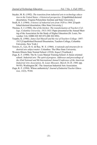 Journal of Technology Education Vol. 7 No. 1, Fall 1995
-21-
Snyder, M. R. (1992). The transition from industrial arts to technology educa-
tion in the United States: A historical perspective. [Unpublished doctoral
dissertation, Virginia Polytechnic Institute and State University.]
Sredl, H. J. (1964). A history of industrial arts from 1920 to 1964. [Unpub-
lished doctoral dissertation, Ohio State University.]
Thomas, S. J. (1988). Out of the kitchen: The transformation of Teachers Col-
lege, Columbia University, 1913-1933. Paper presented at the Annual Meet-
ing of the Association for the Study of Higher Education (St. Louis, No-
vember 3-6). EDRS ED 303 072 (HE 022 092).
Toepfer, K. (1966). James Earl Russell and the rise of Teachers College: 1897-
1915.[Unpublished Doctoral Dissertation, Teachers College, Columbia
University, New York.]
Towers, E., Lux, D. G. & Ray, W. E. (1966). A rationale and structure for in-
dustrial arts subject matter. Columbus: The Ohio State University.
Western Illinois State Normal School. (1910). Sequel. [Yearbook.]
Zuga, K. F. (1980). The St. Louis Manual Training School–A future oriented
school. Industrial arts: The spirit of progress. Addresses and proceedings of
the 42nd National and 9th International Annual Conference of the American
Industrial Arts Association, St. Louis Missouri, March 24-28, 1980, (pp.
94-95). Washington DC: The American Industrial Arts Association.
Zuga, K. F. (1994). Whose authenticity? Journal of Industrial Teacher Educa-
tion, 31(3), 79-84.
 