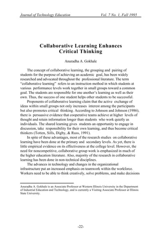 Journal of Technology Education Vol. 7 No. 1, Fall 1995
-22-
Collaborative Learning Enhances
Critical Thinking
Anuradha A. Gokhale
The concept of collaborative learning, the grouping and pairing of
students for the purpose of achieving an academic goal, has been widely
researched and advocated throughout the professional literature. The term
“collaborative learning” refers to an instruction method in which students at
various performance levels work together in small groups toward a common
goal. The students are responsible for one another’s learning as well as their
own. Thus, the success of one student helps other students to be successful.
Proponents of collaborative learning claim that the active exchange of
ideas within small groups not only increases interest among the participants
but also promotes critical thinking. According to Johnson and Johnson (1986),
there is persuasive evidence that cooperative teams achieve at higher levels of
thought and retain information longer than students who work quietly as
individuals. The shared learning gives students an opportunity to engage in
discussion, take responsibility for their own learning, and thus become critical
thinkers (Totten, Sills, Digby, & Russ, 1991).
In spite of these advantages, most of the research studies on collaborative
learning have been done at the primary and secondary levels. As yet, there is
little empirical evidence on its effectiveness at the college level. However, the
need for noncompetitive, collaborative group work is emphasized in much of
the higher education literature. Also, majority of the research in collaborative
learning has been done in non-technical disciplines.
The advances in technology and changes in the organizational
infrastructure put an increased emphasis on teamwork within the workforce.
Workers need to be able to think creatively, solve problems, and make decisions
Anuradha A. Gokhale is an Associate Professor at Western Illinois University in the Department
of Industrial Education and Technology, and is currently a Visiting Associate Professor at Illinois
State University.
 