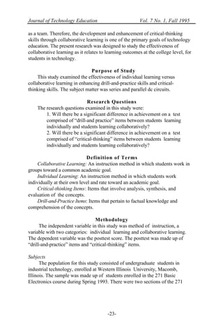 Journal of Technology Education Vol. 7 No. 1, Fall 1995
-23-
as a team. Therefore, the development and enhancement of critical-thinking
skills through collaborative learning is one of the primary goals of technology
education. The present research was designed to study the effectiveness of
collaborative learning as it relates to learning outcomes at the college level, for
students in technology.
Purpose of Study
This study examined the effectiveness of individual learning versus
collaborative learning in enhancing drill-and-practice skills and critical-
thinking skills. The subject matter was series and parallel dc circuits.
Research Questions
The research questions examined in this study were:
1. Will there be a significant difference in achievement on a test
comprised of “drill-and practice” items between students learning
individually and students learning collaboratively?
2. Will there be a significant difference in achievement on a test
comprised of “critical-thinking” items between students learning
individually and students learning collaboratively?
Definition of Terms
Collaborative Learning: An instruction method in which students work in
groups toward a common academic goal.
Individual Learning: An instruction method in which students work
individually at their own level and rate toward an academic goal.
Critical-thinking Items: Items that involve analysis, synthesis, and
evaluation of the concepts.
Drill-and-Practice Items: Items that pertain to factual knowledge and
comprehension of the concepts.
Methodology
The independent variable in this study was method of instruction, a
variable with two categories: individual learning and collaborative learning.
The dependent variable was the posttest score. The posttest was made up of
“drill-and-practice” items and “critical-thinking” items.
Subjects
The population for this study consisted of undergraduate students in
industrial technology, enrolled at Western Illinois University, Macomb,
Illinois. The sample was made up of students enrolled in the 271 Basic
Electronics course during Spring 1993. There were two sections of the 271
 