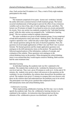 Journal of Technology Education Vol. 7 No. 1, Fall 1995
-24-
class. Each section had 24 students in it. Thus, a total of forty-eight students
participated in this study.
Treatment
The treatment comprised of two parts: lecture and worksheet. Initially,
the author delivered a common lecture to both treatment groups. The lecture
occurred simultaneously to both groups to prevent the effect of any extraneous
variables such as time of day, day of week, lighting of room, and others. The
lecture was 50 minutes in length. It was based on series dc circuits and parallel
dc circuits. Next, one section was randomly assigned to the “individual learning
group” while the other section was assigned to the “collaborative learning
group”. The two sections worked in separate classrooms.
The same worksheet was given to both treatment groups. It was comprised
of both drill-and-practice items and critical- thinking items. The full range of
cognitive operations were called into play in that single worksheet. It began
with factual questions asking for the units of electrical quantities. Next, the
questions involved simple applications of Ohm’s law and Watt’s law or power
formula. The factual questions and the simple application questions were
analogous to the drill-and-practice items on the posttest. The questions that
followed required analysis of the information, synthesis of concepts, and
evaluation of the solution. These questions were analogous to the
critical-thinking items on the posttest. When designing the critical-thinking
items it was ensured that they would require extensive thinking. Both sections
had the same treatment time.
Individual Learning
In individual learning, the academic task was first explained to the
students. The students then worked on the worksheet by themselves at their
own level and rate. They were given 30 minutes to work on it. At the end of 30
minutes, the students were given a sheet with answers to the questions on the
worksheet. In case of problems, the solution sheet showed how the problem was
solved. The students were given 15 minutes to compare their own answers with
those on the solution sheet and understand how the problems were to be solved.
The participants were then given a posttest that comprised of both
drill-and-practice items and critical-thinking items.
Collaborative Learning
When implementing collaborative learning, the first step was to clearly
specify the academic task. Next, the collaborative learning structure was
explained to the students. An instruction sheet that pointed out the key
elements of the collaborative process was distributed. As part of the
 
