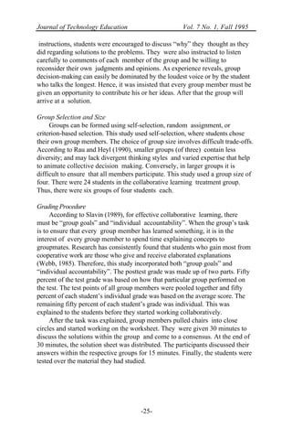 Journal of Technology Education Vol. 7 No. 1, Fall 1995
-25-
instructions, students were encouraged to discuss “why” they thought as they
did regarding solutions to the problems. They were also instructed to listen
carefully to comments of each member of the group and be willing to
reconsider their own judgments and opinions. As experience reveals, group
decision-making can easily be dominated by the loudest voice or by the student
who talks the longest. Hence, it was insisted that every group member must be
given an opportunity to contribute his or her ideas. After that the group will
arrive at a solution.
Group Selection and Size
Groups can be formed using self-selection, random assignment, or
criterion-based selection. This study used self-selection, where students chose
their own group members. The choice of group size involves difficult trade-offs.
According to Rau and Heyl (1990), smaller groups (of three) contain less
diversity; and may lack divergent thinking styles and varied expertise that help
to animate collective decision making. Conversely, in larger groups it is
difficult to ensure that all members participate. This study used a group size of
four. There were 24 students in the collaborative learning treatment group.
Thus, there were six groups of four students each.
Grading Procedure
According to Slavin (1989), for effective collaborative learning, there
must be “group goals” and “individual accountability”. When the group’s task
is to ensure that every group member has learned something, it is in the
interest of every group member to spend time explaining concepts to
groupmates. Research has consistently found that students who gain most from
cooperative work are those who give and receive elaborated explanations
(Webb, 1985). Therefore, this study incorporated both “group goals” and
“individual accountability”. The posttest grade was made up of two parts. Fifty
percent of the test grade was based on how that particular group performed on
the test. The test points of all group members were pooled together and fifty
percent of each student’s individual grade was based on the average score. The
remaining fifty percent of each student’s grade was individual. This was
explained to the students before they started working collaboratively.
After the task was explained, group members pulled chairs into close
circles and started working on the worksheet. They were given 30 minutes to
discuss the solutions within the group and come to a consensus. At the end of
30 minutes, the solution sheet was distributed. The participants discussed their
answers within the respective groups for 15 minutes. Finally, the students were
tested over the material they had studied.
 