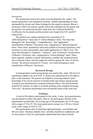 Journal of Technology Education Vol. 7 No. 1, Fall 1995
-26-
Instruments
The instruments used in this study were developed by the author. The
pretest and posttest were designed to measure student understanding of series
and parallel dc circuits and hence belonged to the cognitive domain. Bloom’s
taxonomy (1956) was used as a guide to develop a blueprint for the pretest and
the posttest. On analyzing the pilot study data, the Cronbach Reliability
Coefficients for the pretest and the posttest were found to be 0.91 and 0.87
respectively.
The posttest was a paper-and-pencil test consisting of 15
“drill-and-practice” items and 15 “critical-thinking” items. The items that
belonged to the “knowledge,” “comprehension,” and “application”
classifications of Bloom’s Taxonomy were categorized as “drill-and-practice”
items. These items pertained to units and symbols of electrical quantities, total
resistance in series and parallel, and simple applications of Ohm’s Law. The
items that belonged to “synthesis,” “analysis,” and “evaluation” classifications
of Bloom’s Taxonomy were categorized as “critical-thinking” items. These
items required students to clarify information, combine the component parts
into a coherent whole, and then judge the solution against the laws of electric
circuits. The pretest consisted of 12 items, two items belonging to each
classification of Bloom’s Taxonomy.
Research Design
A nonequivalent control group design was used in this study. The level of
significance (alpha) was set at 0.05. A pretest was administered to all subjects
prior to the treatment. The pretest was helpful in assessing students’ prior
knowledge of dc circuits and also in testing initial equivalence among groups.
A posttest was administered to measure treatment effects. The total treatment
lasted for 95 minutes. In order to avoid the problem of the students becoming
“test-wise”, the pretest and posttest were not parallel forms of the same test.
Findings
A total of 48 subjects participated in this study. A nine item questionnaire
was developed to collect descriptive data on the participants. Results of the
questionnaire revealed that the average age of the participants was 22.55 years
with a range of 19 to 35. The mean grade point average was 2.89 on a 4-point
scale, with a range of 2.02 to 3.67.
The questionnaire also revealed that eight participants were females and
40 were males. Nineteen students were currently classified as sophomores and
29 were juniors. Forty-five participants reported that they had no formal
 