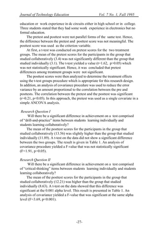 Journal of Technology Education Vol. 7 No. 1, Fall 1995
-27-
education or work experience in dc circuits either in high school or in college.
Three students stated that they had some work experience in electronics but no
formal education.
The pretest and posttest were not parallel forms of the same test. Hence,
the difference between the pretest and posttest score was not meaningful. The
posttest score was used as the criterion variable.
At first, a t-test was conducted on pretest scores for the two treatment
groups. The mean of the pretest scores for the participants in the group that
studied collaboratively (3.4) was not significantly different than the group that
studied individually (3.1). The t-test yielded a value (t=1.62, p>0.05) which
was not statistically significant. Hence, it was concluded that pretest
differences among treatment groups were not significant.
The posttest scores were then analyzed to determine the treatment effects
using the t-test groups procedure which is appropriate for this research design.
In addition, an analysis of covariance procedure was used to reduce the error
variance by an amount proportional to the correlation between the pre and
posttests. The correlation between the pretest and the posttest was significant
(r=0.21, p<0.05). In this approach, the pretest was used as a single covariate in a
simple ANCOVA analysis.
Research Question I
Will there be a significant difference in achievement on a test comprised
of “drill-and-practice” items between students learning individually and
students learning collaboratively?
The mean of the posttest scores for the participants in the group that
studied collaboratively (13.56) was slightly higher than the group that studied
individually (11.89). A t-test on the data did not show a significant difference
between the two groups. The result is given in Table 1. An analysis of
covariance procedure yielded a F-value that was not statistically significant
(F=1.91, p>0.05).
Research Question II
Will there be a significant difference in achievement on a test comprised
of “critical-thinking” items between students learning individually and students
learning collaboratively?
The mean of the posttest scores for the participants in the group that
studied collaboratively (12.21) was higher than the group that studied
individually (8.63). A t-test on the data showed that this difference was
significant at the 0.001 alpha level. This result is presented in Table 1. An
analysis of covariance yielded a F-value that was significant at the same alpha
level (F=3.69, p<0.001).
 