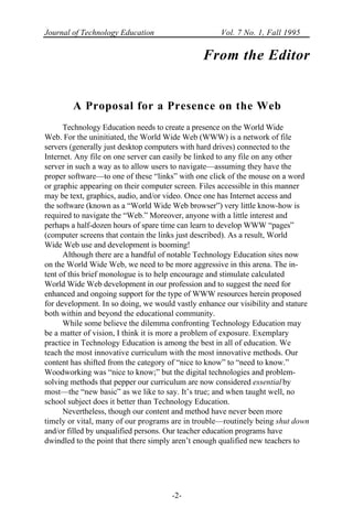 Journal of Technology Education Vol. 7 No. 1, Fall 1995
-2-
From the Editor
A Proposal for a Presence on the Web
Technology Education needs to create a presence on the World Wide
Web. For the uninitiated, the World Wide Web (WWW) is a network of file
servers (generally just desktop computers with hard drives) connected to the
Internet. Any file on one server can easily be linked to any file on any other
server in such a way as to allow users to navigate—assuming they have the
proper software—to one of these “links” with one click of the mouse on a word
or graphic appearing on their computer screen. Files accessible in this manner
may be text, graphics, audio, and/or video. Once one has Internet access and
the software (known as a “World Wide Web browser”) very little know-how is
required to navigate the “Web.” Moreover, anyone with a little interest and
perhaps a half-dozen hours of spare time can learn to develop WWW “pages”
(computer screens that contain the links just described). As a result, World
Wide Web use and development is booming!
Although there are a handful of notable Technology Education sites now
on the World Wide Web, we need to be more aggressive in this arena. The in-
tent of this brief monologue is to help encourage and stimulate calculated
World Wide Web development in our profession and to suggest the need for
enhanced and ongoing support for the type of WWW resources herein proposed
for development. In so doing, we would vastly enhance our visibility and stature
both within and beyond the educational community.
While some believe the dilemma confronting Technology Education may
be a matter of vision, I think it is more a problem of exposure. Exemplary
practice in Technology Education is among the best in all of education. We
teach the most innovative curriculum with the most innovative methods. Our
content has shifted from the category of “nice to know” to “need to know.”
Woodworking was “nice to know;” but the digital technologies and problem-
solving methods that pepper our curriculum are now considered essential by
most—the “new basic” as we like to say. It’s true; and when taught well, no
school subject does it better than Technology Education.
Nevertheless, though our content and method have never been more
timely or vital, many of our programs are in trouble—routinely being shut down
and/or filled by unqualified persons. Our teacher education programs have
dwindled to the point that there simply aren’t enough qualified new teachers to
 