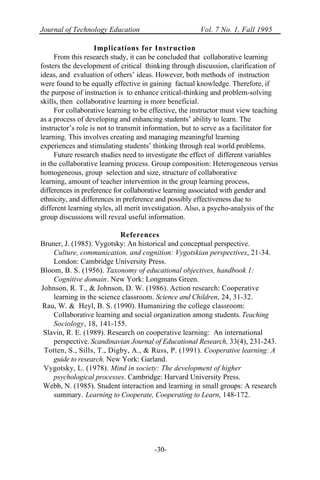 Journal of Technology Education Vol. 7 No. 1, Fall 1995
-30-
Implications for Instruction
From this research study, it can be concluded that collaborative learning
fosters the development of critical thinking through discussion, clarification of
ideas, and evaluation of others’ ideas. However, both methods of instruction
were found to be equally effective in gaining factual knowledge. Therefore, if
the purpose of instruction is to enhance critical-thinking and problem-solving
skills, then collaborative learning is more beneficial.
For collaborative learning to be effective, the instructor must view teaching
as a process of developing and enhancing students’ ability to learn. The
instructor’s role is not to transmit information, but to serve as a facilitator for
learning. This involves creating and managing meaningful learning
experiences and stimulating students’ thinking through real world problems.
Future research studies need to investigate the effect of different variables
in the collaborative learning process. Group composition: Heterogeneous versus
homogeneous, group selection and size, structure of collaborative
learning, amount of teacher intervention in the group learning process,
differences in preference for collaborative learning associated with gender and
ethnicity, and differences in preference and possibly effectiveness due to
different learning styles, all merit investigation. Also, a psycho-analysis of the
group discussions will reveal useful information.
References
Bruner, J. (1985). Vygotsky: An historical and conceptual perspective.
Culture, communication, and cognition: Vygotskian perspectives, 21-34.
London: Cambridge University Press.
Bloom, B. S. (1956). Taxonomy of educational objectives, handbook 1:
Cognitive domain. New York: Longmans Green.
Johnson, R. T., & Johnson, D. W. (1986). Action research: Cooperative
learning in the science classroom. Science and Children, 24, 31-32.
Rau, W. & Heyl, B. S. (1990). Humanizing the college classroom:
Collaborative learning and social organization among students. Teaching
Sociology, 18, 141-155.
Slavin, R. E. (1989). Research on cooperative learning: An international
perspective. Scandinavian Journal of Educational Research, 33(4), 231-243.
Totten, S., Sills, T., Digby, A., & Russ, P. (1991). Cooperative learning: A
guide to research. New York: Garland.
Vygotsky, L. (1978). Mind in society: The development of higher
psychological processes. Cambridge: Harvard University Press.
Webb, N. (1985). Student interaction and learning in small groups: A research
summary. Learning to Cooperate, Cooperating to Learn, 148-172.
 