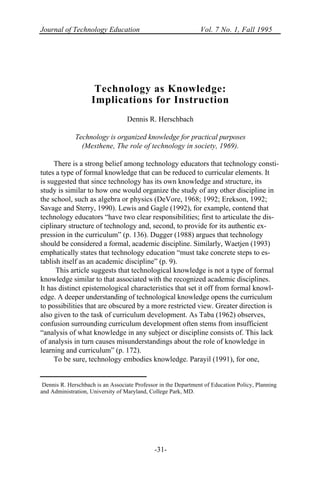 Journal of Technology Education Vol. 7 No. 1, Fall 1995
-31-
Technology as Knowledge:
Implications for Instruction
Dennis R. Herschbach
Technology is organized knowledge for practical purposes
(Mesthene, The role of technology in society, 1969).
There is a strong belief among technology educators that technology consti-
tutes a type of formal knowledge that can be reduced to curricular elements. It
is suggested that since technology has its own knowledge and structure, its
study is similar to how one would organize the study of any other discipline in
the school, such as algebra or physics (DeVore, 1968; 1992; Erekson, 1992;
Savage and Sterry, 1990). Lewis and Gagle (1992), for example, contend that
technology educators “have two clear responsibilities; first to articulate the dis-
ciplinary structure of technology and, second, to provide for its authentic ex-
pression in the curriculum” (p. 136). Dugger (1988) argues that technology
should be considered a formal, academic discipline. Similarly, Waetjen (1993)
emphatically states that technology education “must take concrete steps to es-
tablish itself as an academic discipline” (p. 9).
This article suggests that technological knowledge is not a type of formal
knowledge similar to that associated with the recognized academic disciplines.
It has distinct epistemological characteristics that set it off from formal knowl-
edge. A deeper understanding of technological knowledge opens the curriculum
to possibilities that are obscured by a more restricted view. Greater direction is
also given to the task of curriculum development. As Taba (1962) observes,
confusion surrounding curriculum development often stems from insufficient
“analysis of what knowledge in any subject or discipline consists of. This lack
of analysis in turn causes misunderstandings about the role of knowledge in
learning and curriculum” (p. 172).
To be sure, technology embodies knowledge. Parayil (1991), for one,
Dennis R. Herschbach is an Associate Professor in the Department of Education Policy, Planning
and Administration, University of Maryland, College Park, MD.
 