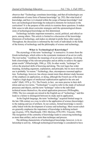 Journal of Technology Education Vol. 7 No. 1, Fall 1995
-32-
observes that “Technology constitutes knowledge, and that all technologies are
embodiments of some form of human knowledge” (p. 292). But what kind of
knowledge, and how is it situated within the scope of human knowledge? And
how can technological knowledge be reduced to elements for inclusion in the
curriculum? It is the purpose of this article to examine these questions. It makes
little sense to talk about curricular strategies until the epistemological dimen-
sions of technological knowledge are first determined.
Technology includes important normative, social, political, and ethical as-
pects, among others. This article is limited to a discussion of the knowledge
dimension of technology, and makes no attempt to probe these other aspects.
Throughout, the discussion is informed by the work of individuals in the fields
of the history of technology and the philosophy of science and technology.
What is Technological Knowledge?
The etymology of the term “technology” is instructive. It comes from the
Greek technologia, which refers to the systematic treatment of an art (or craft).
The root techne “combines the meanings of an art and a technique, involving
both a knowledge of the relevant principles and an ability to achieve the appro-
priate results” (Wheelwright, 1966, p. 328). In other words, “technique” in-
volves the practical skills of knowing and doing. The root logos has wider
meaning, including argument, explanation, and principle, but its most relevant
use is probably “to reason.” Technology, thus, encompasses reasoned applica-
tion. Technology, however, has always meant more than abstract study because
of the emphasis on application, or doing, although the French use of the term
“implies a high degree of intellectual sophistication applied to the arts and
crafts” (Hall, 1978, p. 91). The French, in fact, are more precise in their defi-
nition and use two terms. “Technologie” is used to refer to the study of technical
processes and objects, and the term “technique” refers to the individual
technical means themselves, the actual application processes (Willoughby,
1990). The two concepts are mixed in the English use of “technology,” and this
leads to a failure to distinguish between its study and its application.
In the English language, the term “technology” acquired limited usage in
the late 19th century as a way to refer to the application of science (knowledge)
to the making and use of artifacts. In our century, formal knowledge is inextri-
cably linked with the development of science and technology. More recent schol-
ars generally emphasize the importance of knowledge in defining technol-
ogy (Layton, 1974; MacDonald, 1983; McGinn,1978;1991; Vincenti, 1984).
The recognition of the centrality of knowledge leads to conceiving technology
as more than artifact, and as more than technique and process.
The defining characteristic of technological knowledge, however, is its re-
lationship to activity. Although technological knowledge is considered to have
 