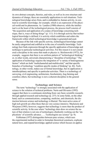 Journal of Technology Education Vol. 7 No. 1, Fall 1995
-33-
its own abstract concepts, theories, and rules, as well as its own structure and
dynamics of change, these are essentially applications to real situations. Tech-
nological knowledge arises from, and is embedded in, human activity, in con-
trast to scientific knowledge, for example, which is an expression of the physi-
cal world and its phenomena. As Landies (1980) observes, while the intellec-
tual is at the heart of the technological process, the process itself consists of
“the acquisition and application of a corpus of knowledge concerning tech-
nique, that is, ways of doing things” (p. 111). It is through activity that techno-
logical knowledge is defined; it is activity which establishes and orders the
framework within which technological knowledge is generated and used.
Because of the link with specific activity, technological knowledge cannot
be easily categorized and codified as in the case of scientific knowledge. Tech-
nology best finds expression through the specific application of knowledge and
technique to particular technological activities. For this reason it is not consid-
ered a discipline in the sense that math or physics is. Skolimowski (1972), for
example, suggests that there is no uniform pattern of “technological thinking,”
or, in other words, universals characterizing a “discipline of technology.” The
application of technology requires the integration of “a variety of heterogeneous
factors” which are both “multichanneled and multileveled,” and that specific
branches of technology “condition specific modes of thinking” (p. 46). Tech-
nology, in other words, makes use of formal knowledge, but its application is
interdisciplinary and specific to particular activities. There is a technology of
surveying, civil engineering, architecture, biochemistry, hog farming and
countless others, but technology is not a coherent discipline in the general
sense.
Technology and Science
The term “technology” is strongly associated with the application of
science to the solution of technical problems. Narin and Olivastro (1992)
suggest that there is a continuum stretching from vary basic scientific research,
through applied research and technology (p. 237). In some fields, on the other
hand, such as communications, computing, medicine, and chemicals, the dis-
tinction between science and technology is blurred. The most active areas of
high tech growth are often those that are very science intensive. Mackenzie and
Wacjman (1985), however, suggests that technology is more than the product of
scientific activity. In the case where “technology does draw on science the na-
ture of that relation is not one of technologies obediently working out the ‘im-
plications’ of scientific advance. . . . Technologists use science” (p. 9).
Feibleman (1972) distinguishes between pure science, which uses
the experimental method in order to formulate theoretical constructs, explicate
natural laws, and expand knowledge; applied science which focuses on applica
 