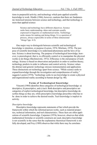 Journal of Technology Education Vol. 7 No. 1, Fall 1995
-34-
tions to purposeful activity; and technology which puts applied scientific
knowledge to work. Hindle (1966), however, cautions that there are fundamen-
tal, historical tensions between science and technology, and that technology is
more than applied science:
Science and technology have different objectives. Science
seeks basic understanding--ideas and concepts usually
expressed in linguistic or mathematical terms. Technology
seeks means for making and doing things. It is a question of
process, always expressible in terms of three dimensional
“things”(pp. 4-5).
One major way to distinguish between scientific and technological
knowledge is intention, or purpose (Layton, 1974; Mitcham, 1978). The pur-
pose of scientific knowledge is to understand phenomena and the laws of na-
ture. Science is about knowing. The purpose of technological knowledge, how-
ever, is praxiological, that is, to efficiently control or to manipulate the physical
world, to do things (Skolimowski, 1972). Efficiency is the end purpose of tech-
nology. Science is based on observation and predicts in order to confirm theory;
technology predicts in order to influence and control activity. Science values
the abstract and general; technology stresses instrumentation and application.
These distinctions set technology apart from science. “While science seeks to
expand knowledge through the investigation and comprehension of reality,”
suggests Layton (1974), “technology seeks to use knowledge to create a physical
and organizational reality according to human design”(p. 40).
Forms of Technological Knowledge
Vincenti (1984) identifies three categories of technological knowledge: a)
descriptive, b) prescriptive, and c) tacit. Both descriptive and prescriptive are
categories of explicit technological knowledge, but descriptive knowledge de-
scribes things as they are, while prescriptive knowledge prescribes what has to
be done in order to achieve the desired results. Tacit knowledge is implicit in
activity.
Descriptive knowledge
Descriptive knowledge represents statements of fact which provide the
framework within which the informed person works, such as material proper-
ties, technical information, and tool characteristics. These facts are often appli-
cations of scientific knowledge. Carpenter (1974), however, observes that while
mathematical formulae or scientific constructs are used, descriptive knowledge
is not scientific in the sense that the explanatory theoretical framework is not
fully developed, and Frey (1989) observes that while there may be correlates
 