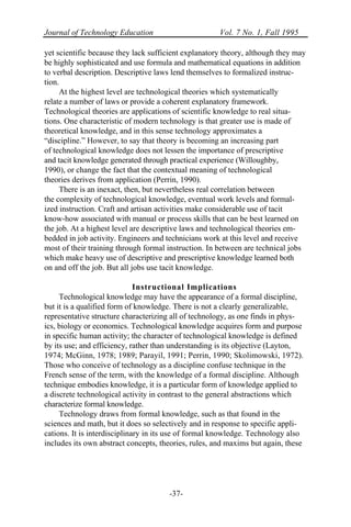 Journal of Technology Education Vol. 7 No. 1, Fall 1995
-37-
yet scientific because they lack sufficient explanatory theory, although they may
be highly sophisticated and use formula and mathematical equations in addition
to verbal description. Descriptive laws lend themselves to formalized instruc-
tion.
At the highest level are technological theories which systematically
relate a number of laws or provide a coherent explanatory framework.
Technological theories are applications of scientific knowledge to real situa-
tions. One characteristic of modern technology is that greater use is made of
theoretical knowledge, and in this sense technology approximates a
“discipline.” However, to say that theory is becoming an increasing part
of technological knowledge does not lessen the importance of prescriptive
and tacit knowledge generated through practical experience (Willoughby,
1990), or change the fact that the contextual meaning of technological
theories derives from application (Perrin, 1990).
There is an inexact, then, but nevertheless real correlation between
the complexity of technological knowledge, eventual work levels and formal-
ized instruction. Craft and artisan activities make considerable use of tacit
know-how associated with manual or process skills that can be best learned on
the job. At a highest level are descriptive laws and technological theories em-
bedded in job activity. Engineers and technicians work at this level and receive
most of their training through formal instruction. In between are technical jobs
which make heavy use of descriptive and prescriptive knowledge learned both
on and off the job. But all jobs use tacit knowledge.
Instructional Implications
Technological knowledge may have the appearance of a formal discipline,
but it is a qualified form of knowledge. There is not a clearly generalizable,
representative structure characterizing all of technology, as one finds in phys-
ics, biology or economics. Technological knowledge acquires form and purpose
in specific human activity; the character of technological knowledge is defined
by its use; and efficiency, rather than understanding is its objective (Layton,
1974; McGinn, 1978; 1989; Parayil, 1991; Perrin, 1990; Skolimowski, 1972).
Those who conceive of technology as a discipline confuse technique in the
French sense of the term, with the knowledge of a formal discipline. Although
technique embodies knowledge, it is a particular form of knowledge applied to
a discrete technological activity in contrast to the general abstractions which
characterize formal knowledge.
Technology draws from formal knowledge, such as that found in the
sciences and math, but it does so selectively and in response to specific appli-
cations. It is interdisciplinary in its use of formal knowledge. Technology also
includes its own abstract concepts, theories, rules, and maxims but again, these
 