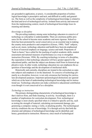 Journal of Technology Education Vol. 7 No. 1, Fall 1995
-38-
are grounded in application, or praxis. A considerable proportion of techno-
logical knowledge is prescriptive and tacit, and difficult to codify and general-
ize. The form as well as the complexity of technological knowledge is related to
the kind and level of technological activity. Isolated from activity and removed
from the implementing context, much of technological knowledge loses its
meaning and identity.
Knowledge as discipline
The prevailing tendency among some technology educators to conceive of
technology as a discipline is understandable. There are enormous public pres-
sures for the school to become more academic and more rigorous. School re-
form has been promoted by social conservatives as an essential step in making
the country more productive and competitive (Giroux, 1988). “Soft” subjects,
such as art, music, technology education and health have been de-emphasized
in favor of renewed emphasis on language, science and math. Proponents of
“back to basics” have called for the teaching of explicit academic skills, student
assessment and national measures of performance as a way to strengthen
instruction (Newman, 1994). By couching technology in terms of a discipline,
the expectation is that technology education will have greater appeal to the
educational public, and that the subject can distance itself from its historical ap-
plicative roots. In other words, technology education too can emphasize the ac-
quisition of knowledge and the development of intellectual skills.
Historically and currently, disciplines are treated in the curriculum as sepa-
rate subjects and emphasis is on the ideational. To conceive of technology pri-
marily as a discipline, however, is not only erroneous but limiting for curricu-
lum development purposes. Important epistemological distinctions are ignored
which are at the heart of understanding technological knowledge and its instruc-
tional use. Technology education can make a distinctive educational contribution
even though it is not conceived of as a discipline.
Technology as instruction
The primary distinguishing characteristic of technological knowledge is
that it derives from, and finds meaning, in activity. Accordingly, there is a
number of implications for curriculum development. First, technological
knowledge is most clearly specified when it is linked to specific activity, such
as testing the strength of material, calculating environmental damage, pro-
gramming a computer, tuning a violin, or plucking poultry. The technological
activity conditions the use of knowledge. It is through activity that both the
structure and substance of technological knowledge can be identified, and
hence, generalized to instruction. Moreover, since much of technological
 
