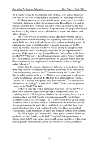 Journal of Technology Education Vol. 7 No. 1, Fall 1995
-3-
fill the spots vacated by those retiring from our field. Most outside the profes-
sion have no idea what we are trying to accomplish in Technology Education.
We should ask ourselves why a school subject with as much potential as
Technology Education wallows in such anonymity. By and large, it’s a public
relations dilemma. Few even know our name. We have generally done a poor
job of communicating our work beyond the profession to the people who control
our future—policy makers, parents, administrators, prospective students, and
fellow educators.
The WWW provides us an unprecedented opportunity to make our case.
As a profession, we need to leverage that opportunity immediately for all it is
worth. To be sure, there is already far too much information floating around the
ether, and one might argue that an effort to develop a presence on the Net
would be pointless, as no one would ever find us among the cacophony that
already exists out there. I would agree, were it not for one important detail—
our name. Only a year or so ago, it was difficult to find anything on the Inter-
net. But WWW browsers—the software applications used to “cruise” the Inter-
net—have fantastic keyword search capabilities. To our great benefit, there are
droves of people around the planet who are interested in either “technology”
and/or “education.”
Shortly after the Journal of Technology Education went on-line in 1992,
there were a handful of other scholarly journals established on the same server.
From the beginning, however, the JTE has consistently had far more “hits”
than the other journals on the server. That is, a great many more people are ac-
cessing the electronic version of the JTE than these other electronic journals.
I believe this is because many people have discovered the JTE in searches con-
taining either “technology” or “education” or both. This works to our great ad-
vantage on the World Wide Web.
We have a start. The “ITEA Technology Education Hub” on the WWW
(http://www.tmn.com/Organizations/Iris/ITEA.html) already serves as a
“switching station,” allowing those who land there to instantly link to key in-
formation about our field. But, the information generated by our field and
available on-line is still very scarce. This is where we must beef up our efforts.
We should strive to establish a body of information on the Web that would de-
fine our profession to the world. Once established, each and all of these docu-
ments/sites should have a link established on the Hub. Thus, an individual
could quickly locate information on nearly any aspect of our field from the Hub.
The following is a brief annotated list of the type of resources I think our
profession needs to develop on the Web. Though this list represents only a
starting point, WWW sites such as these would capture the interest of the policy
makers, parents, administrators, current and prospective students, and fellow
 