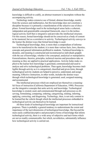 Journal of Technology Education Vol. 7 No. 1, Fall 1995
-39-
knowledge is difficult to codify, an abstract treatment is incomplete without the
accompanying activity.
Technology makes extensive use of formal, abstract knowledge, mainly
from the sciences and mathematics, but this knowledge does not constitute a
discipline because it is primarily a manifestation of the selective use of disci-
plines. Formal knowledge used in the technological sense lacks a coherent,
independent and generalizable conceptual framework, since it is the techno-
logical activity itself that is integrative and provides the intellectual structure.
For this reason, formal knowledge should not be conceived as a body of content
to be mastered, but as a correlative to activity. Technological activity conveys to
the learner the distinct ways that formal knowledge is used.
Technological knowledge, then, is more than a compendium of informa-
tion to be transferred to the student; it is more than various facts, laws, theories,
concepts and general information proffered to students. Technical knowledge is
dynamic, and meaning is constructed and reconstructed as individuals grapple
with the use of knowledge, whether it be conceptual, analytical or manipulative.
Generalizations, theories, principles, technical maxims and procedures take on
meaning as they are applied to practical applications. Activity helps make ex-
plicit to the learner how knowledge is generated, communicated and used to
analyze and solve technological problems. Then again, knowledge becomes intel-
ligible through activity as it is categorized, classified and given form; through
technological activity students are helped to perceive, understand, and assign
meaning. Effective instruction, in other words, includes the distinct ways
through which technological knowledge is generated, used, assigned meaning,
and reconstructed.
The intellectual processes which are employed are themselves a meaning-
ful focus of instruction (California Department of Education, 1990). Processes
are the integrative concepts that unite activity and knowledge. Technological
knowledge is created, used, and communicated through such processes as ob-
serving, formulating, comparing, ordering, categorizing, relating, inferring,
applying, correcting, and diagnosing. Technology, then, is not only content to
be learned but the vehicle though which the intellectual processes embedded in
technological activity can themselves be learned.
All three kinds of technological knowledge are important for instructional
purposes. There is probably a general tendency to underestimate the extent and
importance of the tacit dimensions of technological knowledge. But beyond the
more easily codified descriptive and prescriptive forms of knowledge that inform
technological activity, there is a wide array of subjective and tacit forms which
are not as readily communicable, but which, nevertheless, substantially influence
how technological activity is carried out.
 