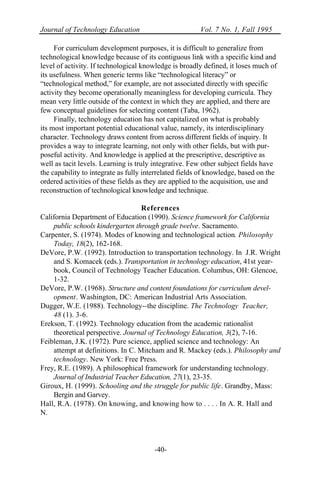 Journal of Technology Education Vol. 7 No. 1, Fall 1995
-40-
For curriculum development purposes, it is difficult to generalize from
technological knowledge because of its contiguous link with a specific kind and
level of activity. If technological knowledge is broadly defined, it loses much of
its usefulness. When generic terms like “technological literacy” or
“technological method,” for example, are not associated directly with specific
activity they become operationally meaningless for developing curricula. They
mean very little outside of the context in which they are applied, and there are
few conceptual guidelines for selecting content (Taba, 1962).
Finally, technology education has not capitalized on what is probably
its most important potential educational value, namely, its interdisciplinary
character. Technology draws content from across different fields of inquiry. It
provides a way to integrate learning, not only with other fields, but with pur-
poseful activity. And knowledge is applied at the prescriptive, descriptive as
well as tacit levels. Learning is truly integrative. Few other subject fields have
the capability to integrate as fully interrelated fields of knowledge, based on the
ordered activities of these fields as they are applied to the acquisition, use and
reconstruction of technological knowledge and technique.
References
California Department of Education (1990). Science framework for California
public schools kindergarten through grade twelve. Sacramento.
Carpenter, S. (1974). Modes of knowing and technological action. Philosophy
Today, 18(2), 162-168.
DeVore, P.W. (1992). Introduction to transportation technology. In J.R. Wright
and S. Komacek (eds.). Transportation in technology education, 41st year-
book, Council of Technology Teacher Education. Columbus, OH: Glencoe,
1-32.
DeVore, P.W. (1968). Structure and content foundations for curriculum devel-
opment. Washington, DC: American Industrial Arts Association.
Dugger, W.E. (1988). Technology--the discipline. The Technology Teacher,
48 (1). 3-6.
Erekson, T. (1992). Technology education from the academic rationalist
theoretical perspective. Journal of Technology Education, 3(2), 7-16.
Feibleman, J.K. (1972). Pure science, applied science and technology: An
attempt at definitions. In C. Mitcham and R. Mackey (eds.). Philosophy and
technology. New York: Free Press.
Frey, R.E. (1989). A philosophical framework for understanding technology.
Journal of Industrial Teacher Education, 27(1), 23-35.
Giroux, H. (1999). Schooling and the struggle for public life. Grandby, Mass:
Bergin and Garvey.
Hall, R.A. (1978). On knowing, and knowing how to . . . . In A. R. Hall and
N.
 