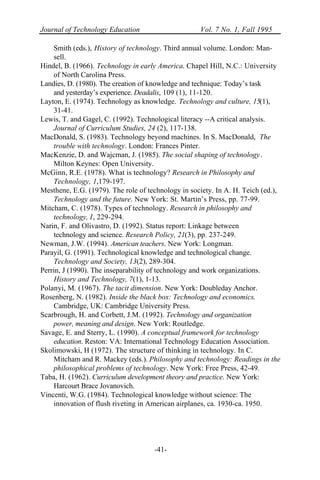Journal of Technology Education Vol. 7 No. 1, Fall 1995
-41-
Smith (eds.), History of technology. Third annual volume. London: Man-
sell.
Hindel, B. (1966). Technology in early America. Chapel Hill, N.C.: University
of North Carolina Press.
Landies, D. (1980). The creation of knowledge and technique: Today’s task
and yesterday’s experience. Deadalis, 109 (1), 11-120.
Layton, E. (1974). Technology as knowledge. Technology and culture, 15(1),
31-41.
Lewis, T. and Gagel, C. (1992). Technological literacy --A critical analysis.
Journal of Curriculum Studies, 24 (2), 117-138.
MacDonald, S. (1983). Technology beyond machines. In S. MacDonald, The
trouble with technology. London: Frances Pinter.
MacKenzie, D. and Wajcman, J. (1985). The social shaping of technology.
Milton Keynes: Open University.
McGinn, R.E. (1978). What is technology? Research in Philosophy and
Technology, 1,179-197.
Mesthene, E.G. (1979). The role of technology in society. In A. H. Teich (ed.),
Technology and the future. New York: St. Martin’s Press, pp. 77-99.
Mitcham, C. (1978). Types of technology. Research in philosophy and
technology, I, 229-294.
Narin, F. and Olivastro, D. (1992). Status report: Linkage between
technology and science. Research Policy, 21(3), pp. 237-249.
Newman, J.W. (1994). American teachers. New York: Longman.
Parayil, G. (1991). Technological knowledge and technological change.
Technology and Society, 13(2), 289-304.
Perrin, J (1990). The inseparability of technology and work organizations.
History and Technology, 7(1), 1-13.
Polanyi, M. (1967). The tacit dimension. New York: Doubleday Anchor.
Rosenberg, N. (1982). Inside the black box: Technology and economics.
Cambridge, UK: Cambridge University Press.
Scarbrough, H. and Corbett, J.M. (1992). Technology and organization
power, meaning and design. New York: Routledge.
Savage, E. and Sterry, L. (1990). A conceptual framework for technology
education. Reston: VA: International Technology Education Association.
Skolimowski, H (1972). The structure of thinking in technology. In C.
Mitcham and R. Mackey (eds.). Philosophy and technology: Readings in the
philosophical problems of technology. New York: Free Press, 42-49.
Taba, H. (1962). Curriculum development theory and practice. New York:
Harcourt Brace Jovanovich.
Vincenti, W.G. (1984). Technological knowledge without science: The
innovation of flush riveting in American airplanes, ca. 1930-ca. 1950.
 