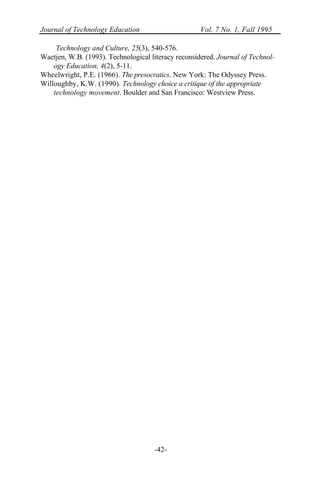 Journal of Technology Education Vol. 7 No. 1, Fall 1995
-42-
Technology and Culture, 25(3), 540-576.
Waetjen, W.B. (1993). Technological literacy reconsidered. Journal of Technol-
ogy Education, 4(2), 5-11.
Wheelwright, P.E. (1966). The presocratics. New York: The Odyssey Press.
Willoughby, K.W. (1990). Technology choice a critique of the appropriate
technology movement. Boulder and San Francisco: Westview Press.
 