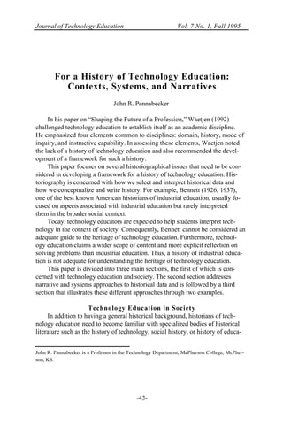 Journal of Technology Education Vol. 7 No. 1, Fall 1995
-43-
For a History of Technology Education:
Contexts, Systems, and Narratives
John R. Pannabecker
In his paper on “Shaping the Future of a Profession,” Waetjen (1992)
challenged technology education to establish itself as an academic discipline.
He emphasized four elements common to disciplines: domain, history, mode of
inquiry, and instructive capability. In assessing these elements, Waetjen noted
the lack of a history of technology education and also recommended the devel-
opment of a framework for such a history.
This paper focuses on several historiographical issues that need to be con-
sidered in developing a framework for a history of technology education. His-
toriography is concerned with how we select and interpret historical data and
how we conceptualize and write history. For example, Bennett (1926, 1937),
one of the best known American historians of industrial education, usually fo-
cused on aspects associated with industrial education but rarely interpreted
them in the broader social context.
Today, technology educators are expected to help students interpret tech-
nology in the context of society. Consequently, Bennett cannot be considered an
adequate guide to the heritage of technology education. Furthermore, technol-
ogy education claims a wider scope of content and more explicit reflection on
solving problems than industrial education. Thus, a history of industrial educa-
tion is not adequate for understanding the heritage of technology education.
This paper is divided into three main sections, the first of which is con-
cerned with technology education and society. The second section addresses
narrative and systems approaches to historical data and is followed by a third
section that illustrates these different approaches through two examples.
Technology Education in Society
In addition to having a general historical background, historians of tech-
nology education need to become familiar with specialized bodies of historical
literature such as the history of technology, social history, or history of educa-
John R. Pannabecker is a Professor in the Technology Department, McPherson College, McPher-
son, KS.
 