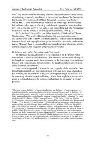Journal of Technology Education Vol. 7 No. 1, Fall 1995
-44-
tion.1
The issues central to this essay arise out of recent literature in the history
of technology, especially as reflected in the work of members of the Society for
the History of Technology (SHOT) in its journal Technology and Culture.
Within SHOT, there has been much reflection on technology, its historical re-
lationships to other aspects of society, and alternate approaches to writing his-
tory. But as recently as 1974, two authors still stressed the lack of a “conceptual
framework” for the history of technology (Staudenmaier, 1985, p. 7).
In Technology’s Storytellers, published jointly by SHOT and MIT Press,
Staudenmaier (1985) analyzed the articles that had appeared in Technology
and Culture from 1959 to 1980. Staudenmaier (1985) initially classified articles
into three broad historiographical categories: internalist, externalist, and contex-
tualist. Although there is considerable historiographical diversity among articles
in these categories, the categories are pedagogically useful.
Definitions: Internalist, Externalist, and Contextualist
In internalist history, attention is focused primarily on the artifact rather
than on how it relates to social context. For example, an internalist history of
the bicycle or computer would focus primarily on the design and construction of
bicycles and computers and perhaps some of the people and places directly asso-
ciated with their development.
An externalist approach is almost the exact opposite of the internalist. Here
the artifact is granted only marginal attention or treated more as an illustration.
For example, the development of bicycles or computers might be included in a
broader study of social or political history. While there might be some attention
given to technical changes, the technological artifacts do not occupy a central
position.
1
The focus here on the history of technology education and the history of technology is not in-
tended to diminish the importance of other specialized historical literature such as the history of
education. Unfortunately space only permits several suggested readings that would contribute to a
better understanding of the possibilities for historical research in technology education. For exam-
ple, Cremin (1988), Tanner (1991), Tanner and Tanner (1990), Cuban (1984), and Kliebard
(1992) represent contemporary approaches for a historical background in education. Goodson and
Walker (1991), Short (1991), and Schubert (1986) include various approaches to curriculum in-
quiry and historiographical issues. Kantor and Tyack (1982), Kliebard (1987), and Wirth (1983)
take a critical historical approach to education, industry, work, and economic issues. DeBoer’s
(1991) treatment of American science education (including STS programs and scientific literacy)
and McCulloch, Jenkins, and Layton (1985) on the politics of school science and technology in
England and Wales are especially pertinent. Goodson (1987) combines issues in curriculum history
with an international perspective. See Jasanoff, Markle, Petersen, and Pinch (1994) for a compre-
hensive resource on science and technology studies published in cooperation with the Society for
Social Studies of Science (4S); and Restivo (1991) for a broad overview of sociological perspec-
tives.
 