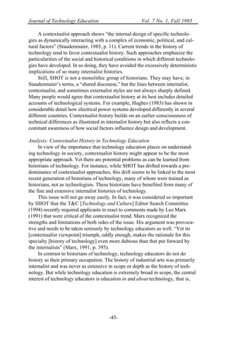 Journal of Technology Education Vol. 7 No. 1, Fall 1995
-45-
A contextualist approach shows “the internal design of specific technolo-
gies as dynamically interacting with a complex of economic, political, and cul-
tural factors” (Staudenmaier, 1985, p. 11). Current trends in the history of
technology tend to favor contextualist history. Such approaches emphasize the
particularities of the social and historical conditions in which different technolo-
gies have developed. In so doing, they have avoided the excessively deterministic
implications of so many internalist histories.
Still, SHOT is not a monolithic group of historians. They may have, in
Staudenmaier’s terms, a “shared discourse,” but the lines between internalist,
contextualist, and sometimes externalist styles are not always sharply defined.
Many people would agree that contextualist history at its best includes detailed
accounts of technological systems. For example, Hughes (1983) has shown in
considerable detail how electrical power systems developed differently in several
different countries. Contextualist history builds on an earlier consciousness of
technical differences as illustrated in internalist history but also reflects a con-
comitant awareness of how social factors influence design and development.
Analysis: Contextualist History in Technology Education
In view of the importance that technology education places on understand-
ing technology in society, contextualist history might appear to be the most
appropriate approach. Yet there are potential problems as can be learned from
historians of technology. For instance, while SHOT has drifted towards a pre-
dominance of contextualist approaches, this drift seems to be linked to the most
recent generation of historians of technology, many of whom were trained as
historians, not as technologists. These historians have benefited from many of
the fine and extensive internalist histories of technology.
This issue will not go away easily. In fact, it was considered so important
by SHOT that the T&C [Technology and Culture] Editor Search Committee
(1994) recently required applicants to react to comments made by Leo Marx
(1991) that were critical of the contextualist trend. Marx recognized the
strengths and limitations of both sides of the issue. His argument was provoca-
tive and needs to be taken seriously by technology educators as well. “Yet its
[contextualist viewpoint] triumph, oddly enough, makes the rationale for this
specialty [history of technology] even more dubious than that put forward by
the internalists” (Marx, 1991, p. 395).
In contrast to historians of technology, technology educators do not do
history as their primary occupation. The history of industrial arts was primarily
internalist and was never as extensive in scope or depth as the history of tech-
nology. But while technology education is extremely broad in scope, the central
interest of technology educators is education in and about technology, that is,
 