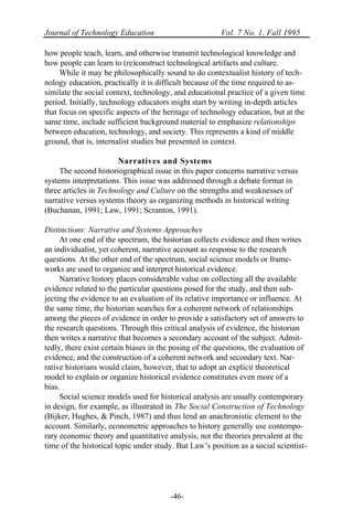Journal of Technology Education Vol. 7 No. 1, Fall 1995
-46-
how people teach, learn, and otherwise transmit technological knowledge and
how people can learn to (re)construct technological artifacts and culture.
While it may be philosophically sound to do contextualist history of tech-
nology education, practically it is difficult because of the time required to as-
similate the social context, technology, and educational practice of a given time
period. Initially, technology educators might start by writing in-depth articles
that focus on specific aspects of the heritage of technology education, but at the
same time, include sufficient background material to emphasize relationships
between education, technology, and society. This represents a kind of middle
ground, that is, internalist studies but presented in context.
Narratives and Systems
The second historiographical issue in this paper concerns narrative versus
systems interpretations. This issue was addressed through a debate format in
three articles in Technology and Culture on the strengths and weaknesses of
narrative versus systems theory as organizing methods in historical writing
(Buchanan, 1991; Law, 1991; Scranton, 1991).
Distinctions: Narrative and Systems Approaches
At one end of the spectrum, the historian collects evidence and then writes
an individualist, yet coherent, narrative account as response to the research
questions. At the other end of the spectrum, social science models or frame-
works are used to organize and interpret historical evidence.
Narrative history places considerable value on collecting all the available
evidence related to the particular questions posed for the study, and then sub-
jecting the evidence to an evaluation of its relative importance or influence. At
the same time, the historian searches for a coherent network of relationships
among the pieces of evidence in order to provide a satisfactory set of answers to
the research questions. Through this critical analysis of evidence, the historian
then writes a narrative that becomes a secondary account of the subject. Admit-
tedly, there exist certain biases in the posing of the questions, the evaluation of
evidence, and the construction of a coherent network and secondary text. Nar-
rative historians would claim, however, that to adopt an explicit theoretical
model to explain or organize historical evidence constitutes even more of a
bias.
Social science models used for historical analysis are usually contemporary
in design, for example, as illustrated in The Social Construction of Technology
(Bijker, Hughes, & Pinch, 1987) and thus lend an anachronistic element to the
account. Similarly, econometric approaches to history generally use contempo-
rary economic theory and quantitative analysis, not the theories prevalent at the
time of the historical topic under study. But Law’s position as a social scientist-
 