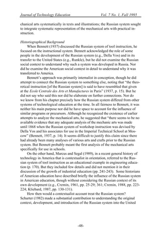 Journal of Technology Education Vol. 7 No. 1, Fall 1995
-48-
chanical arts systematically in texts and illustrations; the Russian system sought
to integrate systematic representation of the mechanical arts with practical in-
struction.
Historiographical Background
When Bennett (1937) discussed the Russian system of tool instruction, he
focused on the instructional system. Bennett acknowledged the role of some
people in the development of the Russian system (e.g., Della Vos) and in its
transfer to the United States (e.g., Runkle), but he did not examine the Russian
social context to understand why such a system was developed in Russia. Nor
did he examine the American social context in detail to understand why it was
transferred to America.
Bennett’s approach was primarily internalist in conception, though he did
attempt to connect the Russian system to something else, noting that “the theo-
retical instruction [of the Russian system] is said to have resembled that given
at the Ecole Centrale des Arts et Manufactures in Paris” (1937, p. 15). But he
did not say who said this nor did he elaborate on further connections. Nor do
we know from his chapter precisely how the Russian system differed from other
systems of technological education at the time. In all fairness to Bennett, it was
neither his main purpose nor did he have space to account for the influence of
similar programs or precursors. Although he recognized the existence of earlier
attempts to analyze the mechanical arts, he suggested that “there seems to be no
available evidence that any adequate analysis of the mechanic arts was made
until 1868 when the Russian system of workshop instruction was devised by
Della Vos and his associates for use in the Imperial Technical School at Mos-
cow” (Bennett, 1937, p. 14). It seems difficult to justify this claim since there
had already been many analyses of various arts and crafts prior to the Russian
system. But Bennett probably meant the first analysis of the mechanical arts
specifically for use in schools.
On the other hand, Marcus and Segal (1989), in a recent general history of
technology in America that is contextualist in orientation, referred to the Rus-
sian system of tool instruction as an educational example in engineering educa-
tion (p. 170). But they included few details and did not mention it in their
discussion of the growth of industrial education (pp. 241-243). Some historians
of American education have described briefly the influence of the Russian system
in American education, though without considering the Russian context of its
own development (e.g., Cremin, 1961, pp. 25-29; 361; Cremin, 1988, pp. 223-
224; Kliebard, 1987, pp. 130-131).
How then would a contextualist account treat the Russian system?
Schurter (1982) made a substantial contribution to understanding the original
context, development, and introduction of the Russian system into the United
 