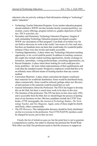 Journal of Technology Education Vol. 7 No. 1, Fall 1995
-4-
educators who are actively seeking to find information relating to “technology”
and/or “education.”
• Technology Teacher Education Programs: Every teacher education program
should establish a WWW site that includes faculty resumés/portfolios, cur-
riculum, course offerings, program initiatives, graphic depictions of facili-
ties, TECA activities, etc.
• Secondary and Elementary Technology Education Programs: Imagine if
each outstanding Technology Education program developed a graphic
WWW site/ description of their program! I can think of no better way for
our field to showcase its work to the world. I am aware of a few such sites,
but there are hundreds more out there that would make for wonderful public
relations if they were also on-line and readily accessible.
• Teaching Opportunities: A place where any Technology Education teaching
opportunity in the world could be posted. In addition to teaching vacancies,
this might also include student teaching opportunities, faculty exchange in-
formation, internships, visiting professorships, consulting opportunities, etc.
• Recent Graduates: A place where those looking for work could post elec-
tronic portfolios—far more robust representations of their qualifications and
work than the standard resumé. Prospective employers would find this to be
an infinitely more efficient means of locating teachers than any current
method.
• Curriculum Materials: A place where curriculum developers would post
their materials for worldwide distribution. Some would be distributed freely,
others commercially. Some would be refereed, perhaps others not. Reviews
of and reactions to the materials could be posted here as well.
• General Information About the Profession: The ITEA has begun to develop
this on the Hub, but there is much more work to be done in this area.
• The literature of the profession: The JTE has been on-line since early 1992,
and is accessible from the Hub, but we should begin the process of putting
most of our literature on-line. Obvious candidates include the CTTE Year-
books, CTTE monographs, the Journal of Technology Studies, The Tech-
nology Teacher, and Ties Magazine. Again, some of these might be distrib-
uted freely, others commercially.
• The ITE Directory: This indispensable directory should be freely distributed
on-line to everyone in the profession. Non-CTTE/NAITTE members could
be charged for access, just as they are now.
Clearly the list of initiatives goes on, but the point here is not to generate
a comprehensive outline, but rather to illustrate the potential the World Wide
Web offers our field. Our profession needs to find the resources to support an
 