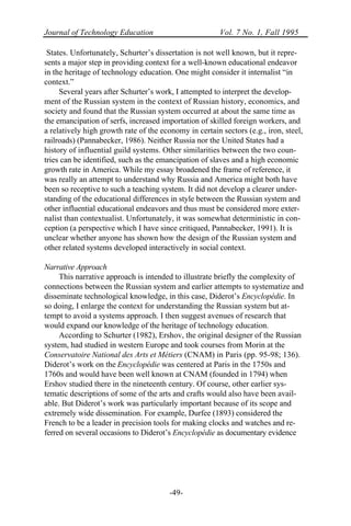 Journal of Technology Education Vol. 7 No. 1, Fall 1995
-49-
States. Unfortunately, Schurter’s dissertation is not well known, but it repre-
sents a major step in providing context for a well-known educational endeavor
in the heritage of technology education. One might consider it internalist “in
context.”
Several years after Schurter’s work, I attempted to interpret the develop-
ment of the Russian system in the context of Russian history, economics, and
society and found that the Russian system occurred at about the same time as
the emancipation of serfs, increased importation of skilled foreign workers, and
a relatively high growth rate of the economy in certain sectors (e.g., iron, steel,
railroads) (Pannabecker, 1986). Neither Russia nor the United States had a
history of influential guild systems. Other similarities between the two coun-
tries can be identified, such as the emancipation of slaves and a high economic
growth rate in America. While my essay broadened the frame of reference, it
was really an attempt to understand why Russia and America might both have
been so receptive to such a teaching system. It did not develop a clearer under-
standing of the educational differences in style between the Russian system and
other influential educational endeavors and thus must be considered more exter-
nalist than contextualist. Unfortunately, it was somewhat deterministic in con-
ception (a perspective which I have since critiqued, Pannabecker, 1991). It is
unclear whether anyone has shown how the design of the Russian system and
other related systems developed interactively in social context.
Narrative Approach
This narrative approach is intended to illustrate briefly the complexity of
connections between the Russian system and earlier attempts to systematize and
disseminate technological knowledge, in this case, Diderot’s Encyclopédie. In
so doing, I enlarge the context for understanding the Russian system but at-
tempt to avoid a systems approach. I then suggest avenues of research that
would expand our knowledge of the heritage of technology education.
According to Schurter (1982), Ershov, the original designer of the Russian
system, had studied in western Europe and took courses from Morin at the
Conservatoire National des Arts et Métiers (CNAM) in Paris (pp. 95-98; 136).
Diderot’s work on the Encyclopédie was centered at Paris in the 1750s and
1760s and would have been well known at CNAM (founded in 1794) when
Ershov studied there in the nineteenth century. Of course, other earlier sys-
tematic descriptions of some of the arts and crafts would also have been avail-
able. But Diderot’s work was particularly important because of its scope and
extremely wide dissemination. For example, Durfee (1893) considered the
French to be a leader in precision tools for making clocks and watches and re-
ferred on several occasions to Diderot’s Encyclopédie as documentary evidence
 