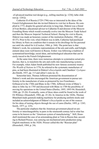Journal of Technology Education Vol. 7 No. 1, Fall 1995
-50-
of advanced machine tool design (e.g., milling machine [p. 1236]; lathe slide
rest [p. 1241]).
Catherine II of Russia (1729-1796) was so interested in the ideas of the
French Enlightenment that she invited Diderot to visit her in Russia. He com-
plied in 1773, despite his general adversity to long trips. Diderot was a friend
of Ivan Betskoi, educational advisor to Catherine II and director of the Moscow
Foundling Home which would eventually evolve into the Moscow Trade School
and then the Moscow Imperial Technical School. During his visit to Russia,
Diderot was made an honorary curator of the institution (Schurter, 1982, pp.
45-57). Prior to his visit, when Diderot was in debt, Catherine had purchased
his library in Paris on condition that it remain in his dwellings for his personal
use until she asked for it (Crocker, 1966, p. 344). The point here is that
Diderot’s work, his systematic representations of the arts and crafts, and Enlight-
enment ideas were well known in Russia. Ershov was following a tradition of
systematized knowledge, social ideas, and technological education that can be
easily traced to the French Enlightenment.
At the same time, there were numerous attempts to systematize actual pro-
duction, that is, to transform the arts and crafts into manufacturing systems.
For example, when Adam Smith published his now famous economic treatise
The Wealth of Nations in 1776, he referred to the systematic manufacture of
pins, as had been illustrated in Diderot’s Encyclopédie and Chambers’ Cyclopae-
dia (Smith, 1937, pp. 3-5 and editor’s note no. 6).
Somewhat later, Thomas Jefferson promoted the dissemination of
Diderot’s work and also encouraged the American government to pursue uni-
formity in the manufacture of arms as pioneered by two Frenchmen--
Gribeauval in the 1760s and Blanc in the 1780s. Jefferson wrote of Blanc’s
ideas to John Jay in 1785 and discussed with Blanc in 1788 the possibility of
moving his operations to the United States (Durfee, 1893, 1893-94; Hounshell,
1984, pp. 25-26). Eventually, some of these ideas could be found in the work of
Eli Whitney (Hounshell, 1984, pp. 25-26). In America in the 1820s, Thomas
Blanchard made gunstock-making machinery for producing uniform stocks and
included an acknowledgment of Diderot’s Encyclopédie as one of the sources
for his ideas of turning objects through the use of cams (Durfee, 1893, p. 1243;
Smith, 1977, p. 125).
The particular emphasis that the American government placed on uni-
formity or interchangeability in parts in the nineteenth century led to what has
come to be known as the “American system of manufacturing.” Still, Houn-
shell mentioned the case of an armsmaking plant at Tula in Russia that, accord-
ing to Richard Prosser, was carrying out mechanized arms production using
English machinery in the 1820s. Prosser called this the “Russian plan”
(Hounshell, 1984, p. 24).
 