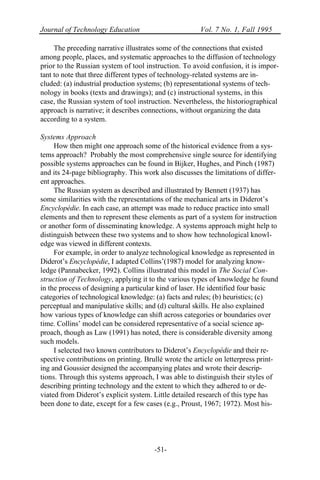 Journal of Technology Education Vol. 7 No. 1, Fall 1995
-51-
The preceding narrative illustrates some of the connections that existed
among people, places, and systematic approaches to the diffusion of technology
prior to the Russian system of tool instruction. To avoid confusion, it is impor-
tant to note that three different types of technology-related systems are in-
cluded: (a) industrial production systems; (b) representational systems of tech-
nology in books (texts and drawings); and (c) instructional systems, in this
case, the Russian system of tool instruction. Nevertheless, the historiographical
approach is narrative; it describes connections, without organizing the data
according to a system.
Systems Approach
How then might one approach some of the historical evidence from a sys-
tems approach? Probably the most comprehensive single source for identifying
possible systems approaches can be found in Bijker, Hughes, and Pinch (1987)
and its 24-page bibliography. This work also discusses the limitations of differ-
ent approaches.
The Russian system as described and illustrated by Bennett (1937) has
some similarities with the representations of the mechanical arts in Diderot’s
Encyclopédie. In each case, an attempt was made to reduce practice into small
elements and then to represent these elements as part of a system for instruction
or another form of disseminating knowledge. A systems approach might help to
distinguish between these two systems and to show how technological knowl-
edge was viewed in different contexts.
For example, in order to analyze technological knowledge as represented in
Diderot’s Encyclopédie, I adapted Collins’(1987) model for analyzing know-
ledge (Pannabecker, 1992). Collins illustrated this model in The Social Con-
struction of Technology, applying it to the various types of knowledge he found
in the process of designing a particular kind of laser. He identified four basic
categories of technological knowledge: (a) facts and rules; (b) heuristics; (c)
perceptual and manipulative skills; and (d) cultural skills. He also explained
how various types of knowledge can shift across categories or boundaries over
time. Collins’ model can be considered representative of a social science ap-
proach, though as Law (1991) has noted, there is considerable diversity among
such models.
I selected two known contributors to Diderot’s Encyclopédie and their re-
spective contributions on printing. Brullé wrote the article on letterpress print-
ing and Goussier designed the accompanying plates and wrote their descrip-
tions. Through this systems approach, I was able to distinguish their styles of
describing printing technology and the extent to which they adhered to or de-
viated from Diderot’s explicit system. Little detailed research of this type has
been done to date, except for a few cases (e.g., Proust, 1967; 1972). Most his-
 