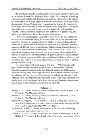 Journal of Technology Education Vol. 7 No. 1, Fall 1995
-53-
Beyond these methodological concerns, however, lie a host of other issues
or themes not discussed in this paper. For example, the heritage of technology
education could include such themes as international relationships, the transfer
of technological knowledge, expert systems and automation, and issues of gen-
der, race and religion. Contemporary research and curriculum development in
technology education continue to be framed in narrow perspectives that ignore
how and why technological education has developed differently in different
contexts. There is very little research on how differences in gender, race, and
religion have influenced forms of technological education.
Theoretical and conceptual issues affect our views of the past and inform
our approaches to understanding the present. For example, our studies of con-
temporary curricula are usually internalist. Studies of successful educational
endeavors in one institution or locality are often narrowly conceived and then
recommended for all contexts, as if context did not matter. Was the Russian sys-
tem of tool instruction transplanted intact from Moscow to St. Louis? We
might learn important lessons from trying to understand what aspects of the
Russian system did not fit other contexts. In general, historical studies of tech-
nology education programs will be more useful than the rhetoric of success and
promotion that follows in the paths of narrowly conceived accounts of contem-
porary curricular change.
This paper began with a reference to Waetjen’s (1992) articulation of a
goal--that technology education establish itself as an academic discipline.
Among his recommendations to further that goal was that the field produce
historical writing about technology education. I do not know whether develop-
ing a history will have an important influence on technology education’s dis-
ciplinary status. But regardless of disciplinary status, technology education does
need a better understanding of the heritage that has so influenced its contempo-
rary domain, modes of inquiry, and instructive capability.
References
Bennett, C. A. (1926). History of manual and industrial education up to 1870.
Peoria, IL: The Manual Arts Press.
Bennett, C. A. (1937). History of manual and industrial education 1870-1917.
Peoria, IL: The Manual Arts Press.
Bijker, W. E., Hughes, T. P., & Pinch, T. J. (Eds.). (1987). The social con-
struction of technological systems: New directions in the sociology and his-
tory of technology. Cambridge, MA: MIT Press.
Buchanan, R. A. (1991). Theory and narrative in the history of technology.
Technology and Culture, 32, 365-376.
Collins, H. M. (1987). Expert systems and the science of knowledge. In W. E.
Bijker, T. P. Hughes, & T. J. Pinch (Eds.), The social construction of tech-
 