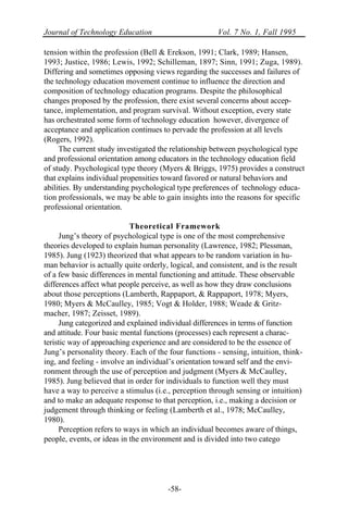 Journal of Technology Education Vol. 7 No. 1, Fall 1995
-58-
tension within the profession (Bell & Erekson, 1991; Clark, 1989; Hansen,
1993; Justice, 1986; Lewis, 1992; Schilleman, 1897; Sinn, 1991; Zuga, 1989).
Differing and sometimes opposing views regarding the successes and failures of
the technology education movement continue to influence the direction and
composition of technology education programs. Despite the philosophical
changes proposed by the profession, there exist several concerns about accep-
tance, implementation, and program survival. Without exception, every state
has orchestrated some form of technology education however, divergence of
acceptance and application continues to pervade the profession at all levels
(Rogers, 1992).
The current study investigated the relationship between psychological type
and professional orientation among educators in the technology education field
of study. Psychological type theory (Myers & Briggs, 1975) provides a construct
that explains individual propensities toward favored or natural behaviors and
abilities. By understanding psychological type preferences of technology educa-
tion professionals, we may be able to gain insights into the reasons for specific
professional orientation.
Theoretical Framework
Jung’s theory of psychological type is one of the most comprehensive
theories developed to explain human personality (Lawrence, 1982; Plessman,
1985). Jung (1923) theorized that what appears to be random variation in hu-
man behavior is actually quite orderly, logical, and consistent, and is the result
of a few basic differences in mental functioning and attitude. These observable
differences affect what people perceive, as well as how they draw conclusions
about those perceptions (Lamberth, Rappaport, & Rappaport, 1978; Myers,
1980; Myers & McCaulley, 1985; Vogt & Holder, 1988; Weade & Gritz-
macher, 1987; Zeisset, 1989).
Jung categorized and explained individual differences in terms of function
and attitude. Four basic mental functions (processes) each represent a charac-
teristic way of approaching experience and are considered to be the essence of
Jung’s personality theory. Each of the four functions - sensing, intuition, think-
ing, and feeling - involve an individual’s orientation toward self and the envi-
ronment through the use of perception and judgment (Myers & McCaulley,
1985). Jung believed that in order for individuals to function well they must
have a way to perceive a stimulus (i.e., perception through sensing or intuition)
and to make an adequate response to that perception, i.e., making a decision or
judgement through thinking or feeling (Lamberth et al., 1978; McCaulley,
1980).
Perception refers to ways in which an individual becomes aware of things,
people, events, or ideas in the environment and is divided into two catego
 