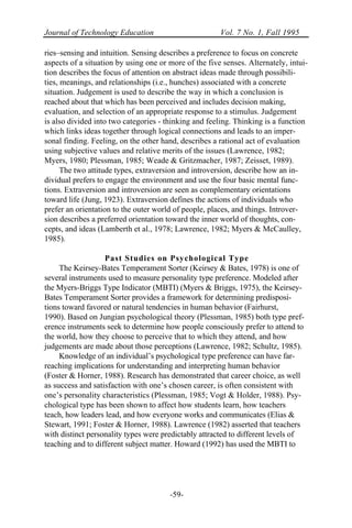 Journal of Technology Education Vol. 7 No. 1, Fall 1995
-59-
ries–sensing and intuition. Sensing describes a preference to focus on concrete
aspects of a situation by using one or more of the five senses. Alternately, intui-
tion describes the focus of attention on abstract ideas made through possibili-
ties, meanings, and relationships (i.e., hunches) associated with a concrete
situation. Judgement is used to describe the way in which a conclusion is
reached about that which has been perceived and includes decision making,
evaluation, and selection of an appropriate response to a stimulus. Judgement
is also divided into two categories - thinking and feeling. Thinking is a function
which links ideas together through logical connections and leads to an imper-
sonal finding. Feeling, on the other hand, describes a rational act of evaluation
using subjective values and relative merits of the issues (Lawrence, 1982;
Myers, 1980; Plessman, 1985; Weade & Gritzmacher, 1987; Zeisset, 1989).
The two attitude types, extraversion and introversion, describe how an in-
dividual prefers to engage the environment and use the four basic mental func-
tions. Extraversion and introversion are seen as complementary orientations
toward life (Jung, 1923). Extraversion defines the actions of individuals who
prefer an orientation to the outer world of people, places, and things. Introver-
sion describes a preferred orientation toward the inner world of thoughts, con-
cepts, and ideas (Lamberth et al., 1978; Lawrence, 1982; Myers & McCaulley,
1985).
Past Studies on Psychological Type
The Keirsey-Bates Temperament Sorter (Keirsey & Bates, 1978) is one of
several instruments used to measure personality type preference. Modeled after
the Myers-Briggs Type Indicator (MBTI) (Myers & Briggs, 1975), the Keirsey-
Bates Temperament Sorter provides a framework for determining predisposi-
tions toward favored or natural tendencies in human behavior (Fairhurst,
1990). Based on Jungian psychological theory (Plessman, 1985) both type pref-
erence instruments seek to determine how people consciously prefer to attend to
the world, how they choose to perceive that to which they attend, and how
judgements are made about those perceptions (Lawrence, 1982; Schultz, 1985).
Knowledge of an individual’s psychological type preference can have far-
reaching implications for understanding and interpreting human behavior
(Foster & Horner, 1988). Research has demonstrated that career choice, as well
as success and satisfaction with one’s chosen career, is often consistent with
one’s personality characteristics (Plessman, 1985; Vogt & Holder, 1988). Psy-
chological type has been shown to affect how students learn, how teachers
teach, how leaders lead, and how everyone works and communicates (Elias &
Stewart, 1991; Foster & Horner, 1988). Lawrence (1982) asserted that teachers
with distinct personality types were predictably attracted to different levels of
teaching and to different subject matter. Howard (1992) has used the MBTI to
 